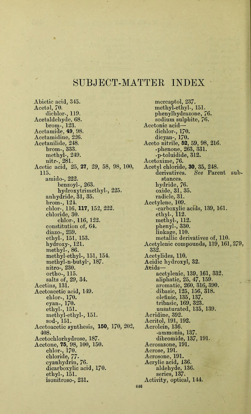 SUBJECT-MATTER INDEX Abietic acid, 345. Acetal, 70. dichlor-, 119. Acetaldehyde, 68. brom-, 123. Acetamide, 49, 98. Acetamidine, 226. Acetanilide, 248. brom-, 333. methyl-, 249. nitr-, 281. Acetic acid, 25, 27, 29, 58, 98, 100, 115. arnido-, 222. benzoyl-, 263. hydroxy trimethyl-, 225. anhydride, 31, 35. brom-, 124. chlor-, 116, 117, 152, 222. chloride, 30. chlor-, 116, 122. constitution of, 64. diazo-, 259. ethyl-, 151, 153. hydroxy-, 121. methyl-, 86. methyl-ethyl-, 151, 154. methyl-n-butyl-, 187. nitro-, 230. ortho-, 115. salts of, 29, 34. Acetins, 131. Acetoacetic acid, 149. chlor-, 170. cyan-, 170. ethyl-, 151. methyl-ethyl-, 151. sod-, 151. Acetoacetic synthesis, 150, 170, 202, 408. Acetochlorhydrose, 187- Acetone, 75, 98, 100, 150. chlor-, 170. chloride, 77. cyanhydrin, 76. dicarboxylic acid, 170. ethyl-, 151. isonitroso-, 231. mercaptol, 237. methyl-ethyl-, 151. phenylhydrazone, 76. sodium sulphite, 76. Acetonic acid— dichlor-, 170. dicyan-, 170. Aceto nitrile, 52, 59, 98, 216. -plienone, 263, 331. -p-toluidide, 312. Acetoxime, 76. Acetyl chloride, 30, 35, 248. derivatives. See Parent sub- stances, hydride, 76. oxide, 31, 35. radicle, 31. Acetylene, 109. -carboxylic acids, 139, 161. ethyl-, 112. methyl-, 112. phenyl-, 330. linkage, 110. metallic derivatives of, 110. Acetylenic compounds, 139, 161,279, 332. Acetylides, 110. Acidic hydroxyl, 32. Acids— acetylenic, 139, 161, 332. aliphatic, 25, 47, 159. aromatic, 260, 316, 390. dibasic, 125, 156, 318. olefiuic, 135, 137. tribasic, 169, 323. uusaturated, 135, 139. Acridine, 392. Acritol, 191, 192. Acrolein, 136. -ammonia, 137. dibromide, 137, 191. Acrosazone, 191. Acrose, 191. Acrosone, 191. Acrylic acid, 136. aldehyde, 136. series, 137- Activity, optical, 144. us