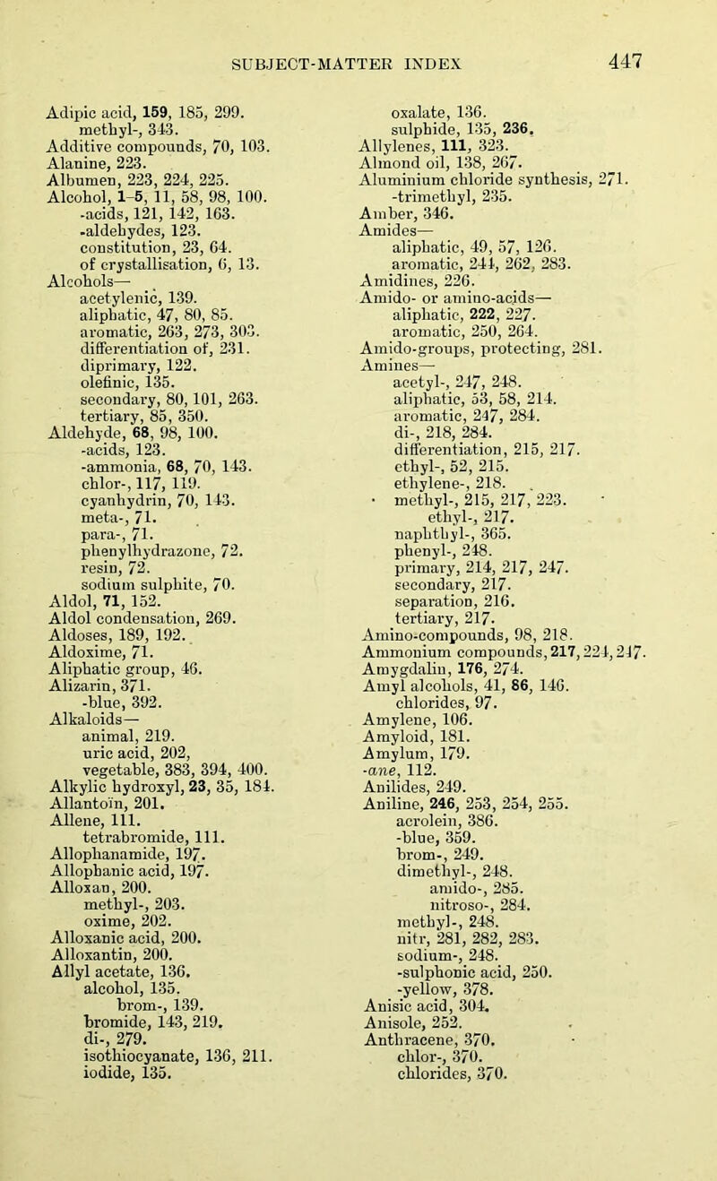 Adipic acid, 159, 185, 299. methyl-, 343. Additive compounds, 70, 103. Alanine, 223. Albumen, 223, 224, 225. Alcohol, 1-5, 11, 58, 98, 100. -acids, 121, 142, 103. -aldehydes, 123. constitution, 23, 64. of crystallisation, 0, 13. Alcohols—■ acetylenic, 139. aliphatic, 47, 80, 85. aromatic, 263, 273, 303. differentiation of, 231. diprimary, 122. olefinic, 135. secondary, 80,101, 263. tertiary, 85, 350. Aldehyde, 68, 98, 100. -acids, 123. -ammonia, 68, 70, 143. chlor-, 117, 119. cyanhydrin, 70, 143. meta-, 71- para-, 71. phenylhyclrazone, 72. resin, 72. sodium sulphite, 70. Aldol, 71, 152. Aldol condensation, 269. Aldoses, 189, 192. Aldoxime, 71. Aliphatic group, 46. Alizarin, 371. -blue, 392. Alkaloids— animal, 219. uric acid, 202, vegetable, 383, 394, 400. Alkylic hydroxyl, 23, 35, 184. Allantoin, 201. Allene, 111. tetrabromide, 111. Alloplianamide, 197- Allopbanic acid, 197. Alloxan, 200. methyl-, 203. oxime, 202. Alloxanic acid, 200. Alloxantin, 200. Allyl acetate, 136. alcohol, 135. brom-, 139. bromide, 143, 219. di-, 279. isothiocyanate, 136, 211. iodide, 135. oxalate, 136. sulphide, 135, 236. Allylenes, 111, 323. Almond oil, 138, 267. Aluminium chloride synthesis, 271. -trimethyl, 235. Amber, 346. Amides— aliphatic, 49, 57, 126. aromatic, 244, 262, 283. Amidines, 226. Amido- or amino-acids— aliphatic, 222, 227. aromatic, 250, 264. Amido-groups, protecting, 281. Amines— acetyl-, 247, 248. aliphatic, 53, 58, 214. aromatic, 247, 284. di-, 218, 284. differentiation, 215, 217. ethyl-, 52, 215. ethylene-, 218. • methyl-, 215, 217, 223. ethyl-, 217. naphthyl-, 365. phenyl-, 248. primary, 214, 217, 247. secondary, 217. separation, 216. tertiary, 217- Amino-compounds, 98, 218. Ammonium compounds, 217,224,217- Amygdalin, 176, 274. Amyl alcohols, 41, 86, 146. chlorides, 97. Amylene, 106. Amyloid, 181. Amylum, 179. ■ane, 112. Anilides, 249. Aniline, 246, 253, 254, 255. acrolein, 386. -blue, 359. brom-, 249. dimethyl-, 248. amido-, 285. nitroso-, 284. methyl-, 248. nitr, 281, 282, 283. sodium-, 248. -sulphonic acid, 250. -yellow, 378. Anisic acid, 304. Anisole, 252. Anthracene, 370. clilor-, 370. chlorides, 370.