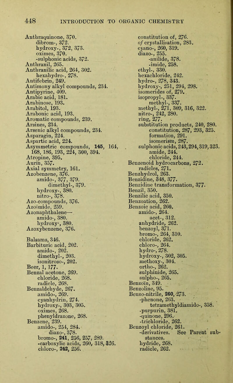 Anthraquinone, 370. dibrom-, 372. hydroxy-, 372, 373. oximes, 370. -sulphonic acids, 372. Anthranil, 265. Antliranilic acid, 264, 302. hexaliydro-, 278. Antifebrin, 249. Antimony alkyl compounds, 234. Antipyrine, 409. Arabic acid, 181. Arabinose, 193. Arabitol, 193. Arabonic acid, 193. Aromatic compounds, 239. Arsines, 234. Arsenic alkyl compounds, 234. Asparagin, 224. Aspartic acid, 224. Asymmetric compounds, 145, 164, 168, 186, 193, 224, 300, 394. Atropine, 395. Aurin, 357. Axial symmetry, 161. Azobenzene, 376. amido-, 377, 379. dimethyl-, 379. hydroxy-, 380. nitro-, 378. Azo-compounds, 376. Azoimide, 259. Azonaphthalene— amido-, 380. hydroxy-, 380. Azoxybenzene, 376. Balsams, 346. Barbituric acid, 202. amido-, 202. dimethyl-, 203. isonitroso-, 202. Beer, 1,177. Benzal acetone, 269. chloride, 268. radicle, 268. Benzaldehyde, 267. amido-, 269. cyanliydrin, 274. hydroxy-, 303, 305. oximes, 268. phenyldrazone, 268. Benzene, 239. amido-, 254, 284. diazo-, 378. bromo-, 241, 256, 257, 289. -carboxylic acids, 260, 318, 326. chloro-, 242, 256. constitution of, 276. of crystallisation, 283. cyano-, 260, 319. diazo-, 255. -anilide, 378. -imide, 258. ethyl-, 330. hexachloride, 242. hydro-, 278, 343. hydroxy-, 251, 294, 298. isomerides of, 279. „ isopropyl-, 337. methyl-, 337. methyl-, 271, 309, 316, 322. nitro-, 242, 280. ring, 277. substitution products, 240, 280. constitution, 287, 293, 325. formation, 291. isomerism, 287. sulphonic acids, 243,294,319,323. amide, 244. chloride, 244. Benzenoid hydrocarbons, 272. radicles, 271. Benzhydrol, 263. Benzidine, 348, 377. Benzidine transformation, 377- Benzil , 350. Benzilic acid, 350. Benzoation, 262. Benzoic acid, 260. amido-, 264. acet-, 312. anhydride, 262. benzoyl, 371. bromo-, 264, 310. chloride, 262. chloro-, 264. hydro-, 278. hydroxy-, 302, 305. methoxy-, 304. ortho-, 262. sulphinide, 265. sulpho-, 265. Benzoin, 349. Benzoline, 95. Benzo-nitrile, 260, 273. -phenone, 263. tetramethyldiamido-, 358. -purpurin, 381, -quinone, 296. -trichloride, 262. Benzoyl chloride, 261. -derivatives. See Parent sub- stances, hydride, 268. radicle, 262.