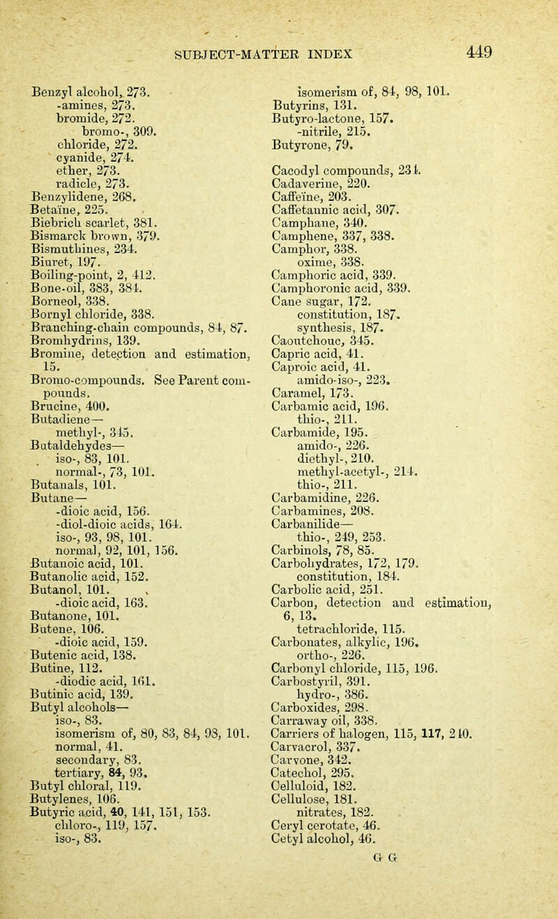 Benzyl alcohol, 273. -amines, 273. bromide, 272. bromo-, 309. chloride, 272. cyanide, 274. ether, 273. radicle, 273. Benzylidene, 268. Betaine, 225. Biebrich scarlet, 381. Bismarck brown, 379. Bismutbines, 234. Biuret, 197. Boiling-point, 2, 412. Bone-oil, 383, 384. Borneol, 338. Bornyl chloride, 338. Branching-chain compounds, 84, 87. Bromhydrins, 139. Bromine, detection and estimation, 15. Bromo-compounds. See Parent com- pounds. Brucine, 400. Butadiene— methyl-, 345. Butaldehydes— iso-, 83, 101. normal-, 73, 101. Butanals, 101. Butane— -dioic acid, 156. -diol-dioic acids, 164. iso-, 93, 98, 101. norma], 92, 101, 156. Butanoic acid, 101. Butanolic acid, 152. Butanol, 101. -dioic acid, 163. Butanone, 101. Butene, 106. -dioic acid, 159. Butenic acid, 138. Butine, 112. -diodic acid, 161. Butinic acid, 139. Butyl alcohols— iso-, 83. isomerism of, 80, 83, 84, 93, 101. normal, 41. secondary, 83. tertiary, 84, 93. Butyl chloral, 119. Butylenes, 106. Butyric acid, 40, 141, 151, 153. cliloro-, 119, 157- iso-, 83. isomerism of, 84, 98, 101. Butyrins, 131. Butyro-lactone, 157. -nitrile, 215. Butyrone, 79. Cacodyl compounds, 231. Cadaveriue, 220. Caffeine, 203. Caffetaunic acid, 307. Camphane, 340. Camphene, 337, 338. Camphor, 338. oxime, 338. Camphoric acid, 339. Camphoronic acid, 339. Cane sugar, 172. constitution, 187. synthesis, 187. Caoutchouc, 345. Capric acid, 41. Caproic acid, 41. amido-iso-, 223. Caramel, 173. Carbamic acid, 196. thio-, 211. Carbamide, 195. amido-, 226. diethyl-, 210. methyl-acetyl-, 214. thio-, 211. Carbamidine, 226. Carbamines, 208. Carbanilide— thio-, 249, 253. Carbinols, 78, 85. Carbohydrates, 172, 179. constitution, 184. Carbolic acid, 251. Carbon, detection and estimation, 6, 13. tetrachloride, 115. Carbonates, alkylie, 196. ortho-, 226. Carbonyl chloride, 115, 196. Carbostyril, 391. hydro-, 386. Carboxides, 298. Carraway oil, 338. Carriers of halogen, 115, 117, 210. Carvacrol, 337. Carvone, 342. Catechol, 295. Celluloid, 182. Cellulose, 181. nitrates, 182. Ceryl cerotate, 46. Cetyl alcohol, 46. G G