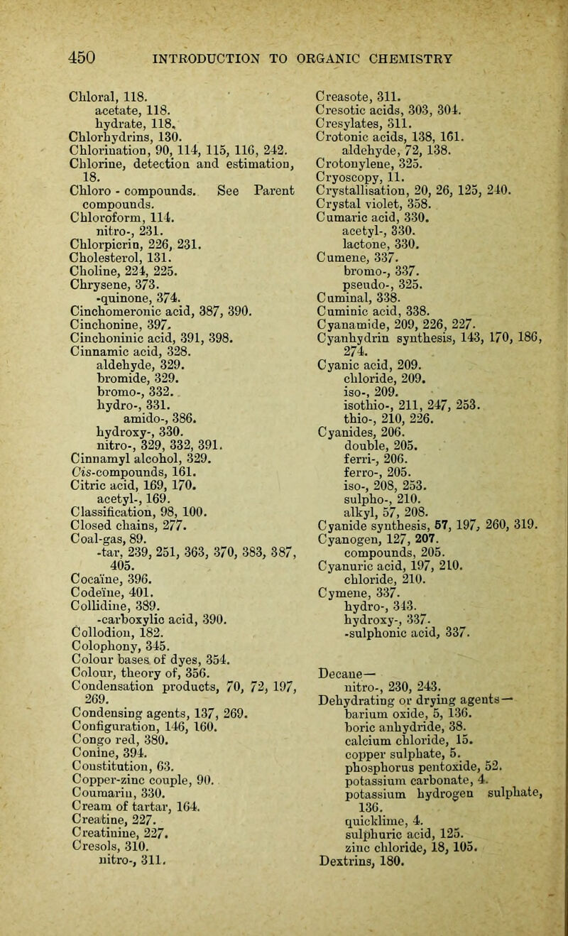Chloral, 118. acetate, 118. hydrate, 118, Chlorhydrins, 130. Chlorination, 90, 114, 115, 116, 242. Chlorine, detection and estimation, 18. Chloro - compounds. See Parent compounds. Chloroform, 114. nitro-, 231. Chlorpicrin, 226, 231. Cholesterol, 131. Choline, 224, 225. Chrysene, 373. -quinone, 374. Cinchomeronic acid, 387, 390. Cinchonine, 397. Cinchoninic acid, 391, 398. Cinnamic acid, 328. aldehyde, 329. bromide, 329. bromo-, 332. hydro-, 331. amido-, 386. hydroxy-, 330. nitro-, 329, 332, 391. Cinnamyl alcohol, 329. Cis-compounds, 161. Citric acid, 169, 170. acetyl-, 169. Classification, 98, 100. Closed chains, 277. Coal-gas, 89. -tar. 239, 251, 363, 370, 383, 387, 405. Cocaine, 396. Codeine, 401. Collidine, 389. -carboxylic acid, 390. Collodion, 182. Colophony, 345. Colour bases of dyes, 354. Colour, theory of, 356. Condensation products, 70, 72, 197, 269. Condensing agents, 137, 269. Configuration, 146, 160. Congo red, 380. Conine, 394. Constitution, 63. Copper-zinc couple, 90. Coumarin, 330. Cream of tartar, 164. Creatine, 227. Creatinine, 227. Cresols, 310. nitro-, 311. Creasote, 311. Cresotic acids, 303, 304. Cresylates, 311. Crotonic acids, 138, 161. aldehyde, 72, 138. Crotonylene, 325. Cryoscopy, 11. Crystallisation, 20, 26, 125, 240. Crystal violet, 358. Cumaric acid, 330. acetyl-, 330. lactone, 330. Cumene, 337. bromo-, 337. pseudo-, 325. Cuminal, 338. Cuminic acid, 338. Cyanamide, 209, 226, 227. Cyanhydrin synthesis, 143, 170, 186, 274. Cyanic acid, 209. chloride, 209. iso-, 209. isotliio-, 211, 247, 253. thio-, 210, 226. Cyanides, 206. double, 205. ferri-, 206. ferro-, 205. iso-, 208, 253. sulpho-, 210. alkyl, 57, 208. Cyanide synthesis, 57, 197, 260, 319. Cyanogen, 127, 207. compounds, 205. Cyanuric acid, 197, 210. chloride, 210. Cyrnene, 337. hydro-, 343. hydroxy-, 337. -sulphonic acid, 337. Decaue— nitro-, 230, 243. Dehydrating or drying agents — barium oxide, 5, 136. boric anhydride, 38. calcium chloride, 15. copper sulphate, 5. phosphorus pentoxide, 52. potassium carbonate, 4. potassium hydrogen sulphate, 136. quicklime, 4. sulphuric acid, 125. zinc chloride, 18, 105. Dextrins, 180.