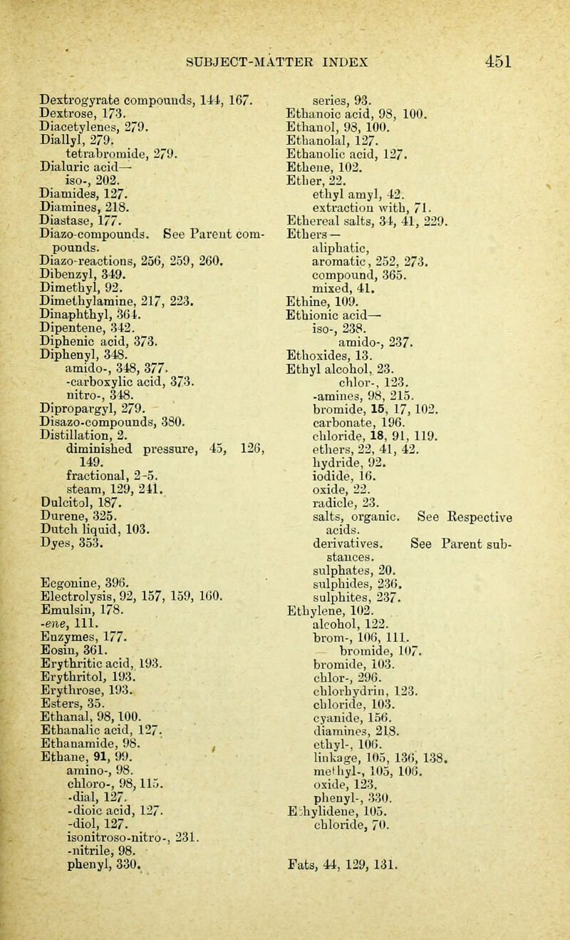 Dextrogyrate compounds, 141, 167. Dextrose, 173. Diacetylenes, 279. Diallyl, 279. tetrabromide, 279. Dialuric acid— iso-, 202. Diamides, 127. Diamines, 218. Diastase, 177. Diazo-compounds. See Parent com- pounds. Diazo-reactions, 256, 259, 260. Dibenzyl, 349. Dimethyl, 92. Dimelhylamine, 217, 223. Diuaphthyl, 364. Dipentene, 342. Diphenic acid, 373. Diphenyl, 348. amido-, 348, 377. -carboxylic acid, 373. nitro-, 348. Dipropargyl, 279. Disazo-compounds, 380. Distillation, 2. diminished pressure, 45, 126, 149. fractional, 2-5. steam, 129, 241. Dulcitol, 187. Durene, 325. Dutch liquid, 103. Dyes, 353. Ecgonine, 396. Electrolysis, 92, 157, 159, 160. Emulsin, 178. -ene, 111. Enzymes, 177. Eosiu, 361. Erythritic acid, 193. Erythritol, 193. Erythrose, 193. Esters, 35. Ethanal, 98,100. Ethanalic acid, 127. Ethanamide, 98. Ethane, 91, 99. amino-, 98. chloro-, 98,115. -dial, 127. -dioic acid, 127. -diol, 127. isonitroso-nitro-, 231. -nitrile, 98. phenyl, 330. series, 93. Ethanoic acid, 98, 100. Ethanol, 98, 100. Ethanolal, 127. Ethanolic acid, 127. Ethene, 102. Ether, 22. ethyl amyl, 42. extraction with, 71. Ethereal salts, 34, 41, 229. Ethers — aliphatic, aromatic, 252, 273. compound, 365. mixed, 41. Ethine, 109. Ethionic acid- iso-, 238. amido-, 237. Ethoxides, 13. Ethyl alcohol, 23. chlor-, 123. -amines, 98, 215. bromide, 15, 17, 102. carbonate, 196. chloride, 18, 91, 119. ethers, 22, 41, 42. hydride, 92. iodide, 16. oxide, 22. radicle, 23. salts, organic. See Kespective acids. derivatives. See Parent sub- stances, sulphates, 20. sulphides, 236. sulphites, 237. Ethylene, 102. alcohol, 122. brom-, 106, 111. bromide, 107. bromide, 103. chlor-, 296. chlorhydrin, 123. chloride, 103. cyanide, 156. diamines, 218. ethyl-, 106. linkage, 105, 136, 138. methyl-, 105, 106. oxide, 123. phenyl-, 330. Eiliylidene, 105. chloride, 70. Fats, 44, 129, 131.