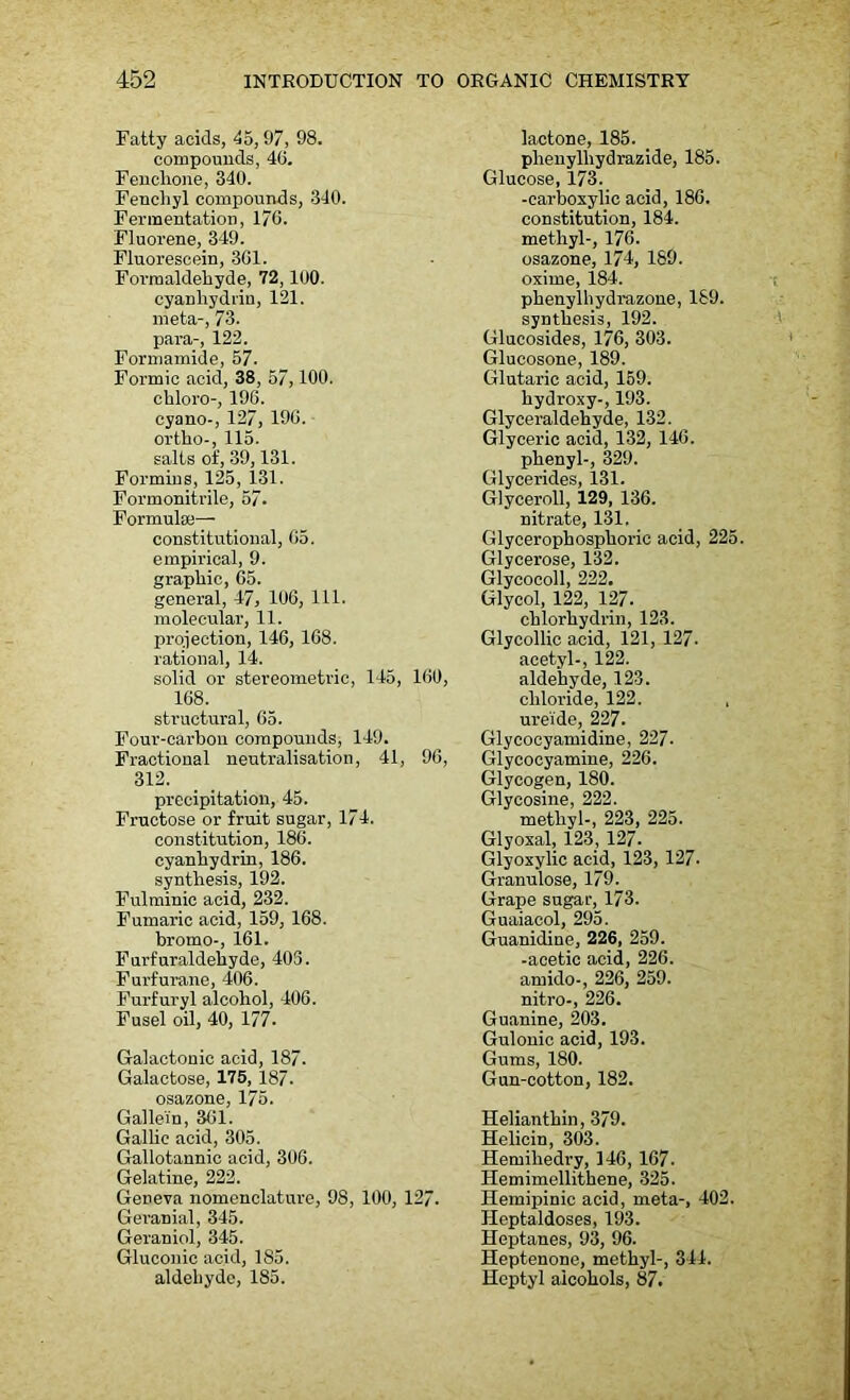 Fatty acids, 45, 97, 98. compounds, 46. Fenclione, 340. Fenchyl compounds, 340. Fermentation, 170. Fluorene, 349. Fluorescein, 301. Formaldehyde, 72, 100. cyanhydrin, 121. meta-, 73. para-, 122. Formamide, 57. Formic acid, 38, 57,100. chloro-, 190. cyano-, 127, 190. ortho-, 115. salts of, 39,131. Forming, 125, 131. Formonitrile, 57. Formula;— constitutional, 05. empirical, 9. graphic, 05. general, 47, 100, 111. molecular, 11. projection, 140, 108. rational, 14. solid or stereometric, 145, 100, 108. structural, 05. Four-carbon compounds, 149. Fractional neutralisation, 41, 90, 312. precipitation, 45. Fructose or fruit sugar, 174. constitution, 180. cyanhydrin, 186. synthesis, 192. Fulminic acid, 232. Fumaric acid, 159, 108. bromo-, 101. Furfuraldehyde, 403. Furfurane, 400. Furfuryl alcohol, 400. Fusel oil, 40, 177- Galactonic acid, 187. Galactose, 175, 187. osazone, 175. Galle'in, 361. Gallic acid, 305. Gallotannic acid, 306. Gelatine, 222. Geneva nomenclature, 98, 100, 127. GCranial, 345. Geraniol, 345. Gluconic acid, 185. aldehyde, 185. lactone, 185. plienylhydrazide, 185. Glucose, 173. -carboxylic acid, 186. constitution, 184. methyl-, 176. osazone, 174, 189. oxime, 184. phenylhydrazone, 189. synthesis, 192. Glucosides, 176, 303. Glucosone, 189. Glutaric acid, 159. hydroxy-, 193. Glyceraldehyde, 132. Glyceric acid, 132, 146. phenyl-, 329. Glycerides, 131. GJyceroll, 129, 136. nitrate, 131. Glyeerophosphoric acid, 225. Glycerose, 132. Glycocoll, 222. Glycol, 122, 127. chlorhydrin, 123. Glycollic acid, 121, 127. acetyl-, 122. aldehyde, 123. chloride, 122. , ureide, 227. Glycocyamidine, 227. Glycocyamine, 226. Glycogen, 180. Glycosine, 222. methyl-, 223, 225. Glyoxal, 123, 127- Glyoxylic acid, 123, 127- Granulose, 179. Grape sugar, 173. Guaiacol, 295. Guanidine, 226, 259. -acetic acid, 226. amido-, 226, 259. nitro-, 226. Guanine, 203. Gulonic acid, 193. Gums, 180. Gun-cotton, 182. Helianthin, 379. Helicin, 303. Hemiliedry, 146, 167. Hemimellitbene, 325. Hemipinic acid, meta-, 402. Heptaldoses, 193. Heptanes, 93, 96. Heptenone, methyl-, 344. Heptyl alcohols, 87.