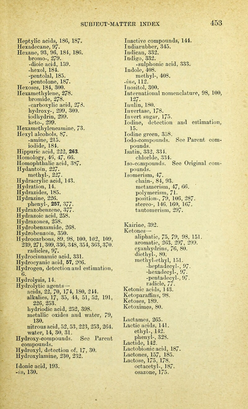 Heptylic acids, 18G, 18/. Hexadecane, 97. Hexane, 93, 96, 184, 180. bromo-, 2/9. -dioic acid, 159. -bexol, 184. -pentolal, 185. -pentolone, 187. Hexoses, 184, -300. Hexametliylene, 278. bromide, 278. -carboxylic acid, 278. bydroxy-, 299, 300. iodkydrin, 299. keto-, 299. Hexamethyleneamiue, 73. Hexyl alcohols, 87. -amine, 215. iodide, 184. Hippuric acid, 222, 263. Homology, 40, 47, 06. Homopktkalic acid, 387. Hydantoin, 227. methyl-, 227- Hydracrylic acid, 143. Hydration, 14. Hydrazides, 185. Hydrazine, 226. phenyl-, 257, 377- Hydrazobenzene, 377. Hydrazoic acid, 258. Hydrazones, 258. Hydrobenzamide, 268. Hydrobeuzoin, 350. Hydrocarbons, 89, 98, 100, 102, 109, 239, 271, 309, 336,348,354,363,370. radicles, 97. Hydrocinnamic acid, 331. Hydrocyanic acid, 57, 206. Hydrogen, detection and estimation, 6. Hydrolysis, 14. Hydrolytic agents— acids, 22, 70, 174, 180, 244. alkalies, 17, 35, 44, 51, 52, 191, 226, 253. bydriodic acid, 252, 398. metallic oxides and water, 79, 130. nitrous acid, 52,53, 223, 253, 204. water, 14, 30, 31. Hydroxy-compounds. See Parent compounds. Hydroxy], detection of, 17, 30. Hydroxylamine, 230, 232. Idonic acid, 193. -in, 130. Inactive compounds, 144. Indiarubber, 345. Indican, 332. Indigo, 332. -sulpbonic acid, 333. Indole, 408. methyl-, 408. -ine, 112. Inositol, 300. International nomenclature, 98, 100, 127. Tnulin, 180. Invertase, 178. Invert sugar, 175. Iodine, detection and estimation, 15. Iodine green, 358. Iodo-compounds. See Parent com- pounds. Isatin, 332, 334. chloride, 334. Iso-compounds. See Original com- pounds. Isomerism, 47. chain-, 84, 93. metamerism, 47, 66. polymerism, 71- position-, 79, 106, 287. stereo-, 146, 160, 167. tautomerism, 297. Kairine, 392. Ketones—- aliphatic, 75, 79, 98, 151. aromatic, 263, 297, 299. cyanhydrins, 76, 80. diethyl-, 80. methyl-ethyl, 151. -keptadecyl-, 97. -hexadecyl-, 97. -pentadecyl-, 97. radicle, 77. Ketonic acids, 143. Ketoparaffins, 98. Ketoses, 189. Ketoximes, 80. Laetames, 265. Lactic acids, 141. ethyl-, 142. phenyl-, 328. Lactide, i42. Lactobionic acid, 187. Lactones, 157, 185. Lactose, 175, 178. octacetyl-, 187. osazone, 175.