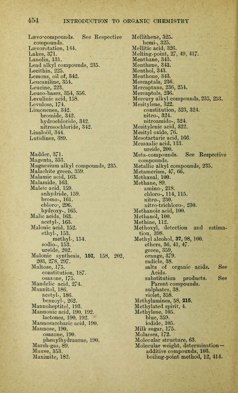 Laevo-compounds. See Respective compounds. Lsevorotation, 144. Lakes, 371. Lanolin, 131. Lead alkyl compounds, 235. Lecithin, 225. Lemons, oil of, 342. Leucaniline, 354. Leucine, 223. Leuco-bases, 354, 356. Levuliuic acid, 158. Levulose, 174. Limonenes, 342. bromide, 342. hydrochloride, 342. nitrosocliloride, 342. Linalool, 344. Lutidines, 389. Madder, 371. Magenta, 353. Magnesium alkyl compounds, 235. Malachite green, 359. Malamic acid, 163. Malamide, 163. Maleic acid, 159. anhydride, 159. bromo-, 161. chloro-, 296. hydroxy-, 165. Malic acids, 163. acetyl-, 163. Malonic acid, 152. ethyl-, 153. methyl-, 154. sodio-, 153. ure'ide, 202. Malonic synthesis, 152, 158, 202, 203, 278, 297. Maltose, 175. constitution, 1S7. osazone, 175. Mandelic acid, 274. Mannitol, 186. acetyl-, 186. benzoyl-, 262. Mannoheptitol, 193. Mannonic acid, 190, 192. lactones, 190, 192. Mannosaccharie acid, 190. Mannose, 190. osazone, 190. phenylliydrazone, 190. Marsh-gas, 89. Mauve, 353. Maximite, 182. Mellithene, 325. hemi-, 325. Mellitic acid, 326. Melting-point, 27, 49, 417. Menthane, 343. Menthene, 343. Menthol, 343. Menthone, 343. Mercaptals, 236. Mercaptans, 236, 254. Mercaptols, 236. Mercury alkyl compounds, 235, 253. Mesitylene, 322. constitution, 323, 324. nitro-, 324. nitroamido-, 324. Mesitylenic acid, 322. Mesityl oxide, 76. Mesotartaric acid, 166. Mesaxalic acid, 133. ureide, 200. Meta-compounds. See Respective compounds. Metallic alkyl compounds, 235. Metamerism, 47, 66. Methanal, 100. Methane, 89. amino-, 218. chloro-, 114, 115. nitro-, 230. nitro-trichloro-, 230. Methanoic acid, 100. Methanol, 100. Methine, 112. Methoxyl, detection and estima- tion, 398. Methyl alcohol, 37, 98, 100. ethers, 36, 41, 47. green, 359, orange, 379. radicle, 38. salts of organic acids. See Acids. substitution products. See Parent compounds, sulphates, 38. violet, 358. Methylamines, 58, 215. Methylated spirit, 4. Methylene, 105. blue, 359. iodide, 105. Milk sugar, 175. Molasses, 172. Molecular structure, 63. Molecular weight, determination — additive compounds, 103. boiling-point method, 12, 414.