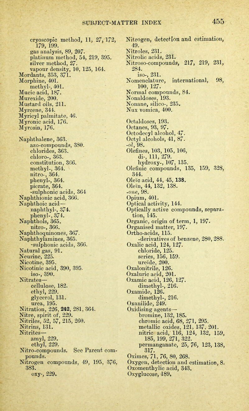 cryoscopic method, 11, 27, 172, 179, 199. gas analysis, 89, 207- platinum method, 54, 219, 395. silver method, 27. vapour density, 10, 125, 164. Mordants, 353, 371. Morphine, 401. methyl-, 401. Mucic acid, 187. Murexide, 200. Mustard oils, 211. Myrcene, 344. Myricyl palmitate, 4G. Myronic acid, 176. Myrosin, 176. Naphthalene, 363. azo-compounds, 380. chlorides, 363. chloro-, 363. constitution, 306. methyl-, 364. nitro-, 364. phenyl-, 364. picrate, 364. -sulphonic acids, 364 Naphthionic acid, 366. Naphthoic acid- naphthyl-, 374. phenyl-, 374. Naphthols, 365. nitro-, 366. Naphthoquinones, 367. Naphtliylamines, 365. -sulphonic acids, 366. Natural gas, 91. Neurine, 225. Nicotine, 395. Nicotinic acid, 390, 395. iso-, 390. Nitrates— cellulose, 182. ethyl, 229. glycerol, 131. urea, 195. Nitration, 226, 242, 281, 364. Nitre, spirit of, 229. Nitriles, 52, 57, 215, 260. Nitrins, 131. Nitrites— amyl, 229. ethyl, 229. Nitro-compounds. See Parent com- pounds. Nitrogen compounds, 49, 195, 376, 383. oxy-, 229. Nitrogen, detection and estimation, 49. Nitroles, 231. Nitrolic acids, 231. Nitroso-compounds, 217, 219, 231, 284. iso-, 231. Nomenclature, international, 98, 100, 127. Normal compounds, 84. Nonaldoses, 193. Nonane, silico-, 235. Nux vomica, 400. Octaldoses, 193. Octanes, 93, 97. Octodeeyl alcohol, 47. Octyl alcohols, 41, 87. -oi, 98. Olefines, 103, 105, 106, di-, 111, 279. hydroxy-, 107, 135. Olefiuic compounds, 135, 159, 328, 344. Oleic acid, 44, 45, 138. Olein, 44, 132, 138. -one, 98. Opium, 401. Optical activity, 144. Optically active compounds, separa- tion, 145. Organic, origin of term, 1, 197. Organised matter, 197. Ortho-acids, 115. -derivatives of benzene, 280, 288. Oxalic acid, 124, 127. chloride, 125. series, 156, 159. urei'de, 200. Oxalonitrile, 126. Oxaluric acid, 201. Oxamic acid, 126, 127. dimethyl-, 216. Oxamide, 126. dimethyl-, 216. Oxanilide, 249. Oxidising agents— bromine, 132, 185. chromic acid, 68, 271, 295. metallic oxides, 121, 137, 201. nitric acid, 116, 124, 132, 159, 185, 199, 271, 322. permanganate, 25, 76, 123, 138, 317. Oximes, 71, 76, 80, 268. Oxygen, detection and estimation, 8. Oxomenthylic acid, 343. Oxyglucose, 189,