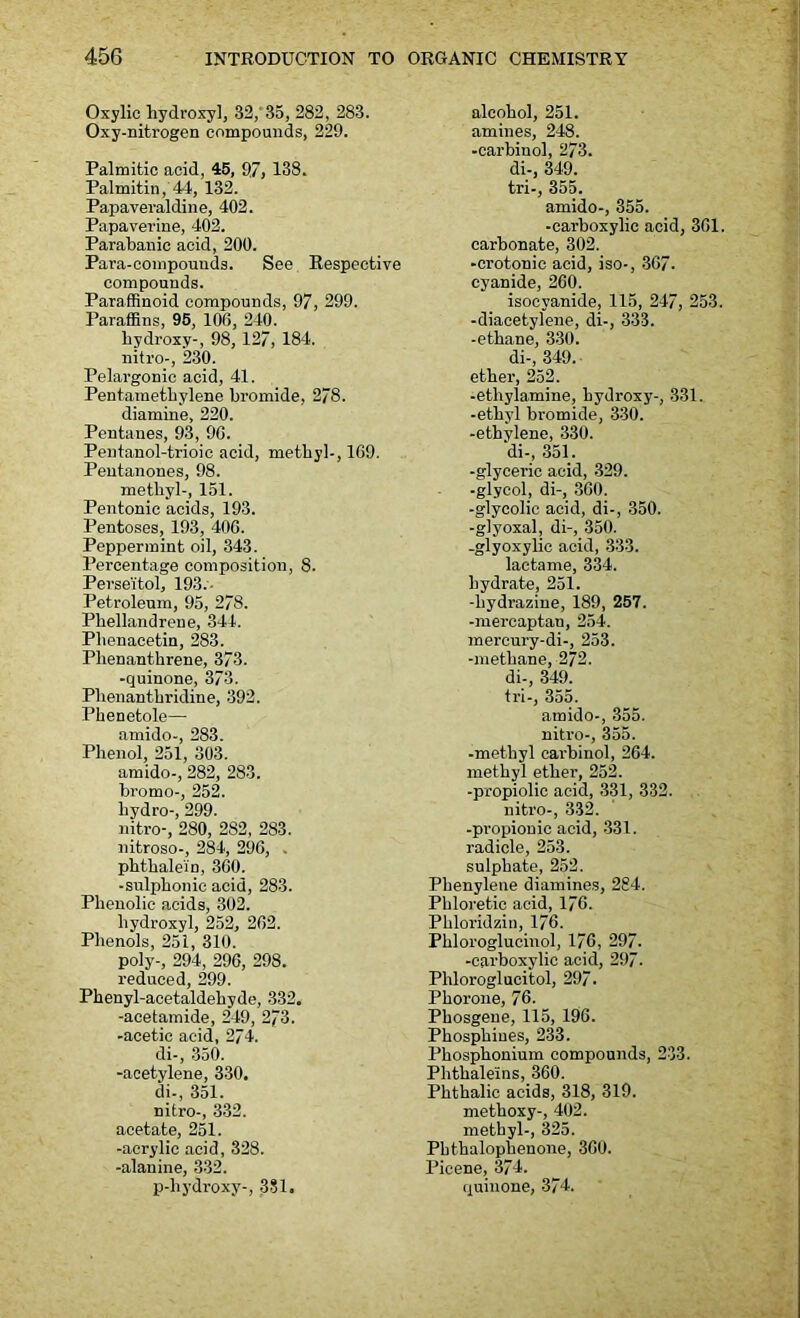 Oxylic hydroxyl, 32,'35, 282, 283. Oxy-nitrogen compounds, 229. Palmitic acid, 45, 97, 138. Palmitin, 44, 132. Papaveraldine, 402. Papaverine, 402. Parabanic acid, 200. Para-compounds. See Respective compounds. Paraffinoid compounds, 97, 299. Paraffins, 95, 106, 240. hydroxy-, 98, 127, 184. nitro-, 230. Pelargonic acid, 41. Pentamethylene bromide, 278. diamine, 220. Pentanes, 93, 96. Pentanol-trioic acid, methyl-, 169. Pentanones, 98. methyl-, 151. Pentonic acids, 193. Pentoses, 193, 406. Peppermint oil, 343. Percentage composition, 8. Perse'itol, 193.- Petroleum, 95, 278. Phellandrene, 344. Phenacetin, 283. Plienanthrene, 373. -quinone, 373. Phenanthridine, 392. Phenetole—- arnido-, 283. Phenol, 251, 303. amido-, 282, 283. bromo-, 252. hydro-, 299. nitro-, 280, 282, 283. nitroso-, 284, 296, . phthalei'n, 360. -sulphonie acid, 283. Phenolic acids, 302. hydroxyl, 252, 262. Phenols, 251, 310. poly-, 294, 296, 298. reduced, 299. Phenyl-acetaldehyde, 332. -acetamide, 249, 273. -acetic acid, 274. di-, 350. -acetylene, 330. di-, 351. nitro-, 332. acetate, 251. -acrylic acid, 328. -alanine, 332. p-hydroxy-, 381. alcohol, 251. amines, 248. -carbinol, 2/3. di-, 349. tri-, 355. amido-, 355. -carboxylic acid, 361. carbonate, 302. -crotonic acid, iso-, 367. cyanide, 260. isocvanide, 115, 247, 253. -diacetylene, di-, 333. -ethane, 330. di-, 349. ether, 252. -ethylamine, hydroxy-, 831. -ethyl bromide, 330. -ethylene, 330. di-, 351. -glyceric acid, 329. -glycol, di-, 360. -glycolic acid, di-, 350. -glyoxal, di-, 350. -glyoxylic acid, 333. lactame, 334. hydrate, 251. -hydrazine, 189, 257. -mercaptan, 254. mercury-di-, 253. -methane, 272. di-, 349. tri-, 355. amido-, 355. nitro-, 355. -methyl carbinol, 264. methyl ether, 252. -propiolic acid, 331, 332. nitro-, 332. -propionic acid, 331. radicle, 253. sulphate, 252. Pbenylene diamines, 284. Phloretic acid, 176. Phloridzin, 176. Phloroglucinol, 176, 297. -carboxylic acid, 297. Phloroglucitol, 297. Phorone, 76. Phosgene, 115, 196. Phosphines, 233. Phosphonium compounds, 233. Phthaleins, 360. Phthalic acids, 318, 319. methoxy-, 402. methyl-, 325. Pbthalophenone, 360. Picene, 374. quinone, 374.