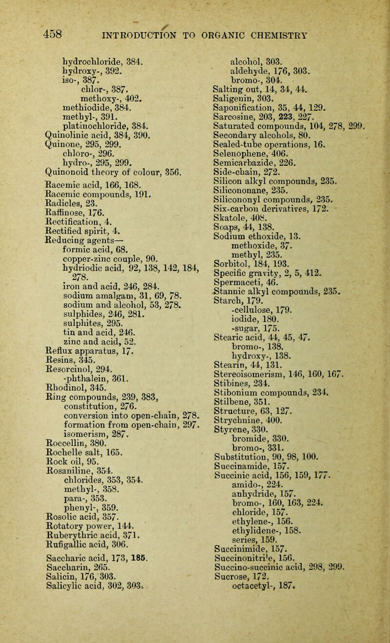 hydrochloride, 384. hydroxy-, 392. iso-, 387- chlor-, 387. methoxy-, 402. methiodide, 384. methyl-, 391. platinochloride, 384. Quinolinic acid, 384, 390. Quinone, 295, 299. chloro-, 296. hydro-, 295, 299. Quinonoid theory of colour, 356. Racemic acid, 166, 168. Racemic compounds, 191. Radicles, 23. Raffinose, 176. Rectification, 4. Rectified spirit, 4. Reducing agents— formic acid, 68. copper-zinc couple, 90. hydriodic acid, 92, 138, 142, 184, 278. iron and acid, 246, 284. sodium amalgam, 31, 69, 78. sodium and alcohol, 53, 278. sulphides, 246, 281. sulphites, 295. tin and acid, 246. zinc and acid, 52. Reflux apparatus, 17. Resins, 345. Resorcinol, 294. -phthalein, 361. Rhodinol, 345. Ring compounds, 239, 383, constitution, 276. conversion into open-chain, 278. formation from open-chain, 297. isomerism, 287. Roccellin, 380. Rochelle salt, 165. Rock oil, 95. Rosaniline, 354. chlorides, 353, 354. methyl-, 358. para-, 353. phenyl-, 359. Rosolic acid, 357. Rotatory power, 144. Ruberythric acid, 371. Rufigallic acid, 306. Saccharic acid, 173, 185. Saccharin, 265. Salicin, 176, 303. Salicylic acid, 302, 303, alcohol, 303. aldehyde, 176, 303. bromo-, 304. Salting out, 14, 34, 44. Saligenin, 303. Saponification, 35, 44, 129. Sarcosine, 203, 223, 227- Saturated compounds, 104, 278, 299. Secondary alcohols, 80. Sealed-tube operations, 16. Selenophene, 406. Semicarbazide, 226. Side-chain, 272. Silicon alkyl compounds, 235. Silicononane, 235. Silicononyl compounds, 235. Six-carbon derivatives, 172. Skatole, 408. Soaps, 44, 138. Sodium ethoxide, 13. methoxide, 37. methyl, 235. Sorbitol, 184, 193. Specific gravity, 2, 5, 412. Spermaceti, 46. Stannic alkyl compounds, 235. Starch, 179. -cellulose, 179. iodide, 180. -sugar, 175. Stearic acid, 44, 45, 47. bromo-, 138. hydroxy-, 138. Stearin, 44, 131. Stereoisomerism, 146, 160, 167. Stibines, 234. Stibonium compounds, 234. Stilbene, 351. Structure, 63, 127. Strychnine, 400. Styrene, 330. bromide, 330. bromo-, 331. Substitution, 90, 98, 100. Succinamide, 157. Succinic acid, 156, 159, 177- amido-, 224. anhydride, 157. bromo-, 160, 163, 224. chloride, 157- ethylene-, 156. etliylidene-, 158. series, 159. Succinimide, 157- Succinonitri'e, 156. Succino-succinic acid, 298, 299. Sucrose, 172. octacetyl-, 187.