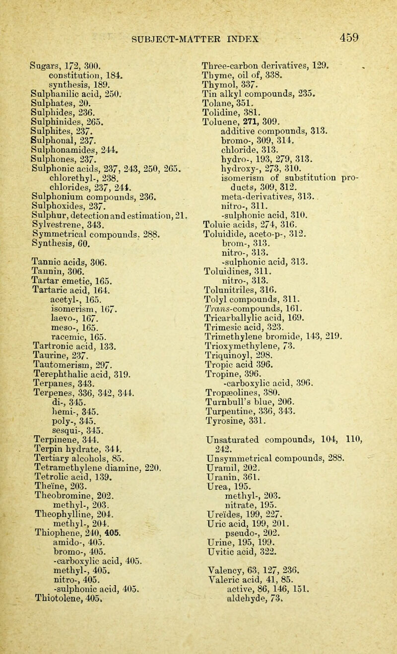 Sugars, 172, 300. constitution, 184. synthesis, 189. Sulphanilie acid, 250. Sulphates, 20. Sulphides, 236. Sulphinides, 265. Sulphites, 237. Sulphonal, 237- Sulphonamides, 244. Sulpkones, 237. Sulphonic acids, 237, 243, 250, 265. chlorethyl-, 238. chlorides, 237, 244. Sulphonium compounds, 236. Sulphoxides, 237. Sulphur, detection and estimation, 21. Sylvestrene, 343. Symmetrical compounds, 288. Synthesis, 60. Tannic acids, 306. Tannin, 306. Tartar emetic, 165. Tartaric acid, 164. acetyl-, 165. isomerism, 167. laevo-, 167. meso-, 165. racemic, 165. Tartronic acid, 133. Taurine, 237. Tautomerism, 297. Terephthalic acid, 319. Terpanes, 343. Terpenes, 336, 342, 344. di-, 345. hemi-, 345. poly-, 345. sesqui-, 345. Terpinene, 344. Terpin hydrate, 341. Tertiary alcohols, 85. Tetramethylene diamine, 220. Tetrolic acid, 139. Theine, 203. Theobromine, 202. methyl-, 203. Theophylline, 204. methyl-, 204. Thiophene, 240, 405. amido-, 405. bromo-, 405. -carboxylic acid, 405. methyl-, 405. nitro-, 405. -sulphonic acid, 405. Thiotolene, 405. Three-carbon derivatives, 129. Thyme, oil of, 338. Thymol, 337. Tin alkyl compounds, 235. Tolane, 351. Tolidine, 381. Toluene, 271, 309. additive compounds, 313. bromo-, 309, 314. chloride. 313. hydro-, 193, 279, 313. hydroxy-, 273, 310. isomerism of substitution pro- ducts, 309, 312. meta-derivatives, 313. nitro-, 311. -sulphonic acid, 310. Toluic acids, 274, 316. Toluidide, aceto-p-, 312. brom-, 313. nitro-, 313. -sulphonic acid, 313. Toluidines, 311. nitro-, 313. Tolunitriles, 316. Tolyl compounds, 311. Trans-compounds, 161. Tricarballylic acid, 169. Trimesic acid, 323. Trimethylene bromide, 143, 219. Trioxymethylene, 73. Triquinoyl, 298. Tropic acid 396. Tropine, 396. -carboxylic acid, 396. Tropseolines, 380. Turnbull’s blue, 206. Turpentine, 336, 343. Tyrosine, 331. Unsaturated compounds, 104, 110, 242. Unsymmetrical compounds, 288. Urarail, 202. Uranin, 361. Urea, 195. methyl-, 203. nitrate, 195. Ureides, 199, 227. Uric acid, 199, 201. pseudo-, 202. Urine, 195, 199. Uvitic acid, 322. Valency, 63, 127, 236. Valeric acid, 41, 85. active, 86, 146, 151. aldehyde, 73.