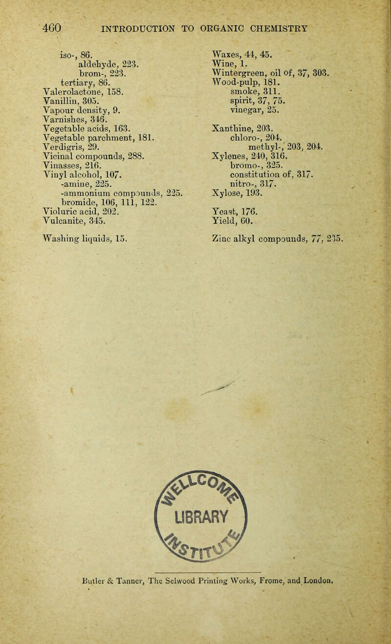 -- iso-, 86. aldehyde, 223. brom-, 223. tertiary, 86. Valerolactone, 158. Vanillin, 305. Vapour density, 9. Varnishes, 346. Vegetable acids, 163. Vegetable parchment, 181. Verdigris, 29. Vicinal compounds, 288. Vinasses, 216. Vinyl alcohol, 107. -amine, 225. -ammonium compounds, 225. bromide, 106, 111, 122. Violuric acid, 202. Vulcanite, 345. Washing liquids, 15. Waxes, 44, 45. Wine, 1, Wintergreen, oil of, 37, 303. Wood-pulp, 181. smoke, 311. spirit, 37, 75. vinegar, 25. Xanthine, 203. chloro-, 204. methyl-, 203, 204. Xylenes, 240, 316. bromo-, 325. constitution of, 317. nitro-, 317. Xylose, 193. Yeast, 176. Yield, 60. Zinc alkyl compounds, 77, 235.