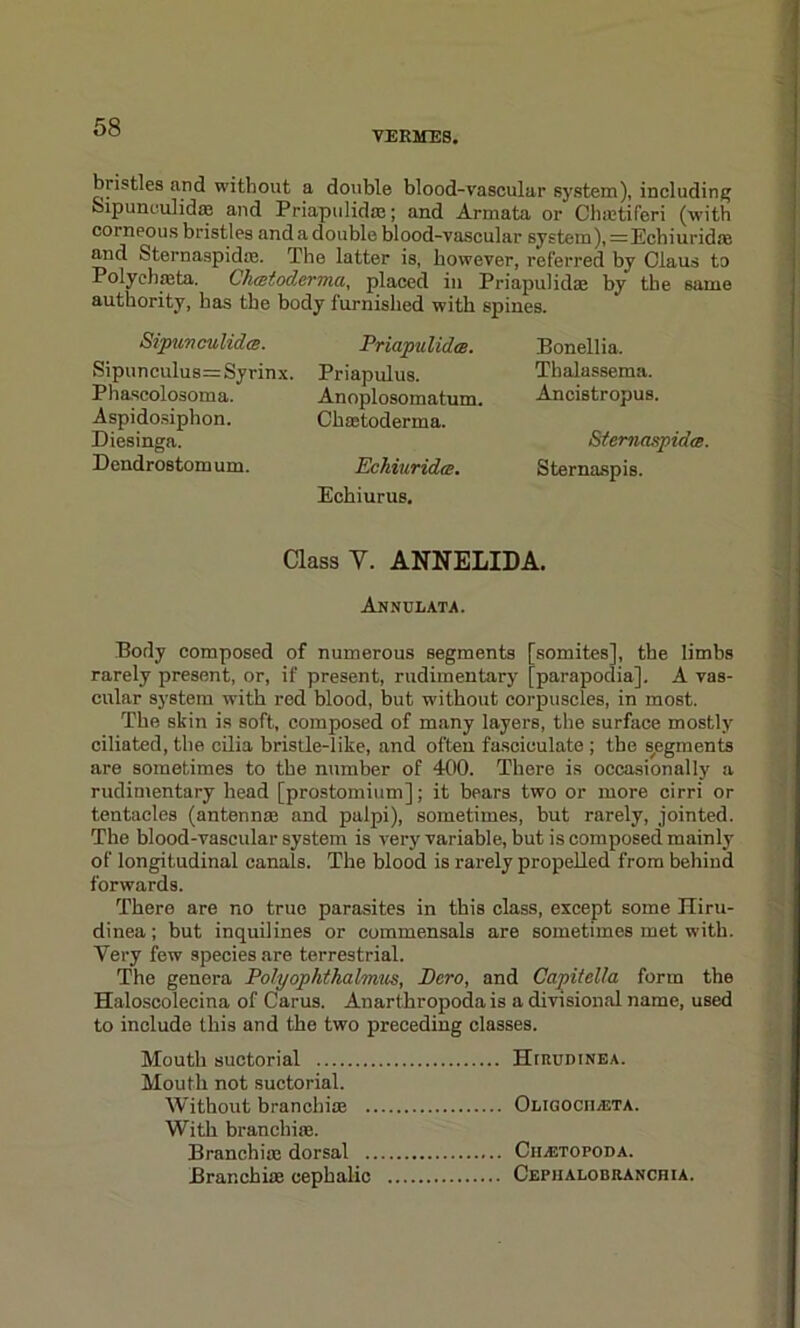 VERMES. bristles and without a double blood-vascular system), including Sipunculidae and Priapulidae; and Armata or Chaetiferi (with corneous bristles and a double blood-vascular system),=Echiuridfe and Sternaspidae. The latter is, however, referred by Olaus to Polychaeta. Chcetoclerma, placed in Priapulidae by the same authority, has the body furnished with spines. Sipuwculidce. Sipunculus=Syrinx. Phascolosoma. Aspidosiphon. Diesingn. Dendrostom um. Priapulidce. Priapulus. Anoplosomatum. Class toderma. Eckiuridts. Echiurus. Bonellia. Thalassema. Ancistropus. Siemaspidts. Sternaspis. Class Y. ANNELIDA. Annulata. Body composed of numerous segments [somites], the limbs rarely present, or, if present, rudimentary [parapodia], A vas- cular system with red blood, but without corpuscles, in most. The skin is soft, composed of many layers, the surface mostly ciliated, the cilia bristle-like, and often fasciculate ; the segments are sometimes to the number of 400. There is occasionally a rudimentary head [prostomium]; it bears two or more cirri or tentacles (antennae and palpi), sometimes, but rarely, jointed. The blood-vascular system is very variable, but is composed mainly of longitudinal canals. The blood is rarely propelled from behind forwards. There are no true parasites in this class, except some Hiru- dinea; but inquilines or commensals are sometimes met with. Very few species are terrestrial. The genera Polyophthalmus, Pc.ro, and Capitella form the Haloscolecina of Carus. Anarthropoda is a divisional name, used to include this and the two preceding classes. Mouth suctorial HrituDiNEA. Mouth not suctorial. Without branchiae Oligocii/ETA. With branchiae. Branchiae dorsal Ciiaitopoda. Branchiae cephalic Cephalobranchia.