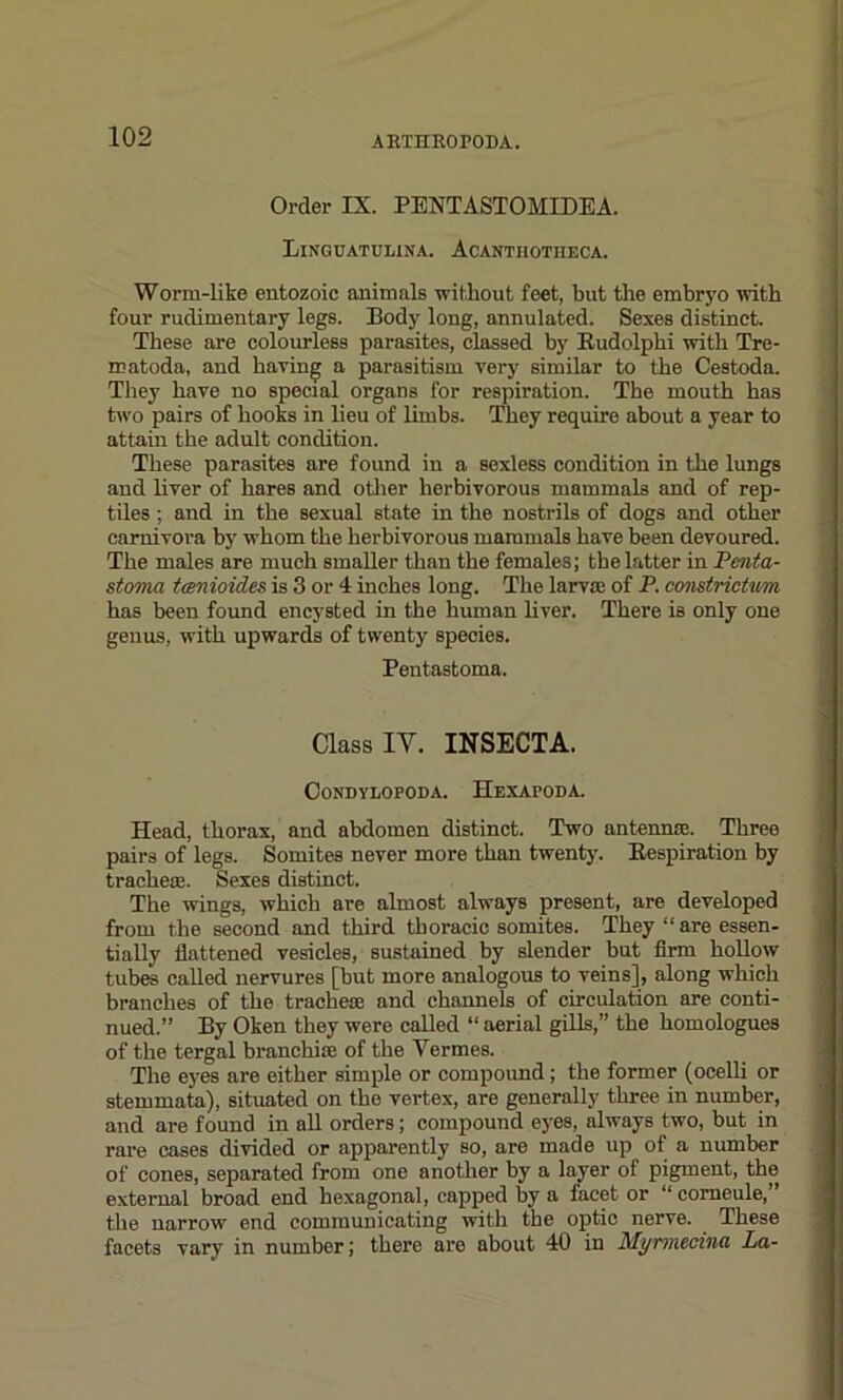 Order IX. PENTASTOMIDEA. Linguatulina. Acantiiotheca. Worm-like entozoic animals without feet, but the embryo with four rudimentary legs. Body long, annulated. Sexes distinct. These are colourless parasites, classed by Rudolphi with Tre- matoda, and having a parasitism very similar to the Cestoda. They have no special organs for respiration. The mouth has two pairs of hooks in lieu of limbs. They require about a year to attain the adult condition. These parasites are found in a sexless condition in the lungs and liver of hares and other herbivorous mammals and of rep- tiles ; and in the sexual state in the nostrils of dogs and other carnivora by whom the herbivorous mammals have been devoured. The males are much smaller than the females; the latter in Penta- stoma tcenioides is 3 or 4 inches long. The larva; of P. constricUm has been found encysted in the human liver. There is only one genus, with upwards of twenty species. Pentastoma. Class IY. INSECTA. CONDYLOPODA. HeXAPODA. Head, thorax, and abdomen distinct. Two antenna;. Three pairs of legs. Somites never more than twenty'. Respiration by trachea;. Sexes distinct. The wings, which are almost always present, are developed from the second and third thoracic somites. They “are essen- tially flattened vesicles, sustained by slender but firm hollow tubes called nervures [but more analogous to veins], along which branches of the tracheae and channels of circulation are conti- nued.” By Oken they were called “ aerial gills,” the homologues of the tergal branchiae of the Vermes. The eyes are either simple or compound; the former (ocelli or stemmata), situated on the vertex, are generally three in number, and are found in all orders; compound eyes, always two, but in rare cases divided or apparently so, are made up of a number of cones, separated from one another by a layer of pigment, the external broad end hexagonal, capped by a facet or “ corneule,” the narrow end communicating with the optic nerve. These facets vary in number; there are about 40 in Myrmednii La-