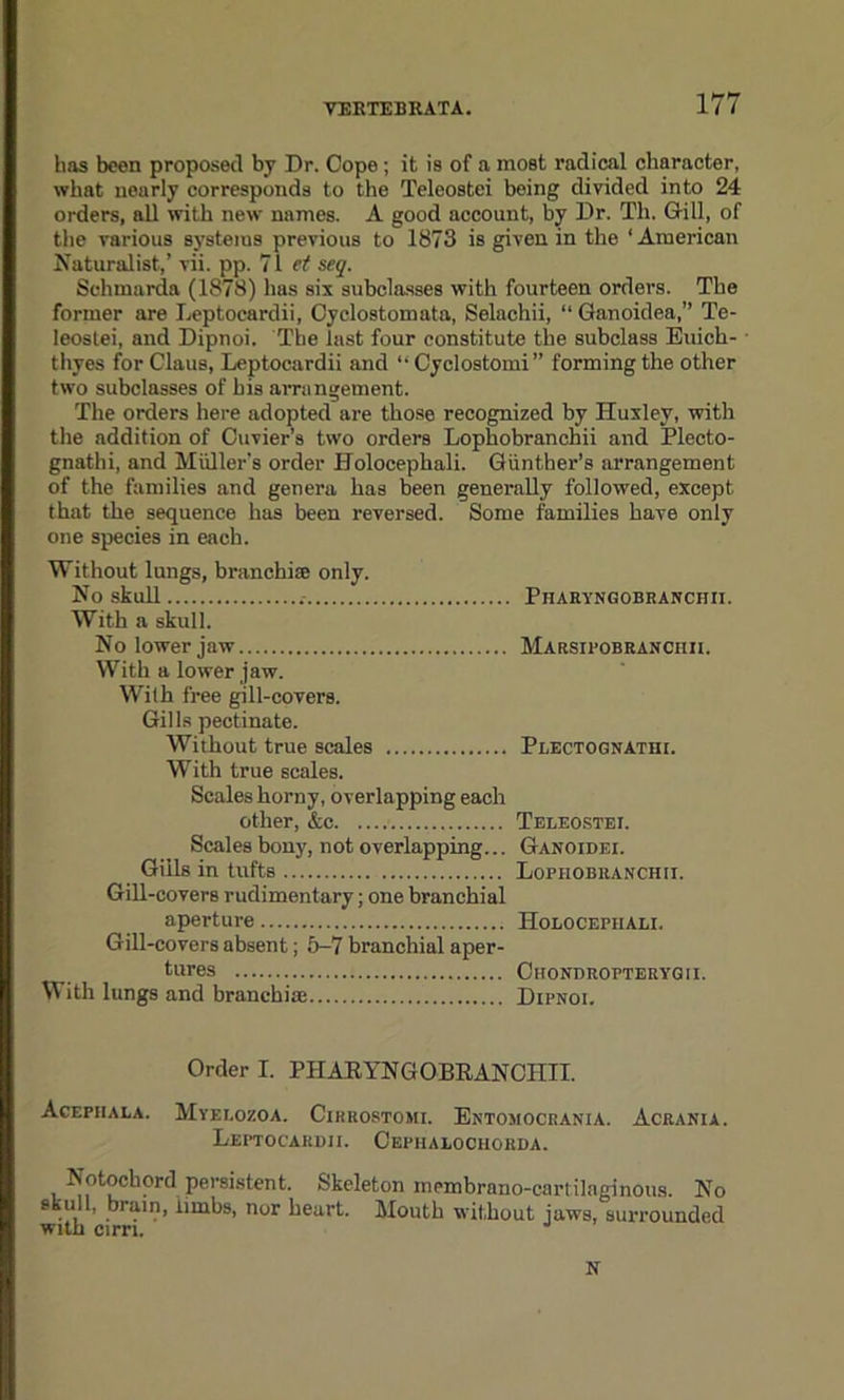 has been proposed by Dr. Cope; it is of a most radical character, what nearly corresponds to the Teleostei being divided into 24 orders, all with new names. A good account, by Dr. Th. Gill, of the various systems previous to 1873 is given in the 1 American Naturalist,’ vii. pp. 71 et seq. Sehmarda (1878) has six subclasses with fourteen orders. The former are Leptocardii, Oyclostomata, Selachii, “Ganoidea,” Te- leoslei, and Dipnoi. The last four constitute the subclass Euich- thyes for Claus, Leptocardii and “ Cyclostomi” forming the other two subclasses of bis arrangement. The orders here adopted are those recognized by Huxley, with the addition of Cuvier's two orders Lophobranchii and Plecto- gnathi, and Muller's order Holocephali. Gunther’s arrangement of the families and genera has been generally followed, except that the sequence has been reversed. Some families have only one species in each. Without lungs, branchiae only. No skull Pharyngobranchii. With a skull. No lower jaw Marsipobranchii. With a lower jaw. With free gill-covers. Gills pectinate. Without true scales Plectognathi. With true scales. Scales horny, overlapping each other, &c Teleostei. Scales bony, not overlapping... Ganoidei. Gills in tufts Lophobranchii. Gill-covers rudimentary; one branchial aperture Holocephali. Gill-covers absent; 5-7 branchial aper- tures Chondropterygii. With lungs and branchiae Dipnoi. Order I. PHARYNGOBRANCHII. Acepiiala. Myelozoa. Cirrostomi. Entomocrania. Acrania. Leptocardii. Cepiialociiorda. Notochord persistent. Skeleton membrano-cartilaginous. No skull, brain, limbs, nor heart. Mouth without jaws, surrounded with cirri. J N