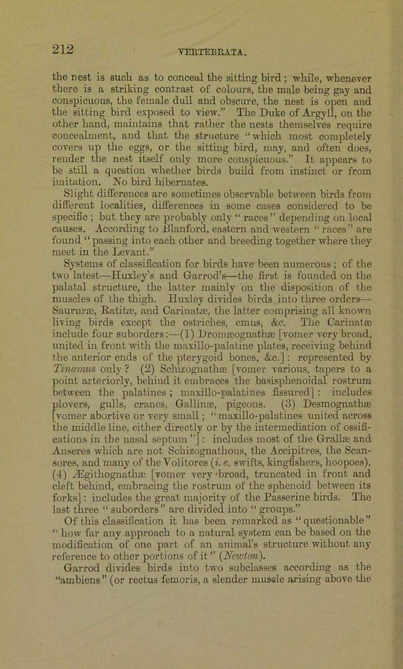 the nest is such as to conceal the sitting bird ; while, whenever there is a striking contrast of colours, the male being gay and conspicuous, the female dull and obscure, the nest is open and the sitting bird exposed to view.” The Duke of Argyll, on the other hand, maintains that rather the nests themselves require concealment, and that the structure “which most completely covers up the eggs, or the sitting bird, may, and often does, render the nest itself only more conspicuous.” It appears to be still a question whether birds build from instinct or from imitation. No bird hibernates. Slight differences are sometimes observable between birds from different localities, differences in some cases considered to be specific ; but they are probably only “ races ” depending on local causes. According to Blanford, eastern and western “ races” are found “passing into each other and breeding together where they meet in the Levant.” Systems of classification for birds have been numerous ; of the two latest—Huxley’s and Garrod’s—the first is founded on the palatal structure, the latter mainly on the disposition of the muscles of the thigh. Huxley divides birds into three orders— Saururse, Rati he, and Carinatse, the latter comprising all known living birds except the ostriches, emus, &c. The Carinatas include four suborders:—(1) Dromasognathaa [vomer very broad, united in front with the maxillo-palatine plates, receiving behind the anterior ends of the pterygoid bones, &c.] : represented by Tinamus only ? (2) Schizognath® [vomer various, tapers to a point arteriorly, beliiud it embraces the basisphenoidal rostrum between the palatines; maxillo-palatines fissured] : includes plovers, gulls, cranes, Gallinoc, pigeons. (3) Desmognathre [vomer abortive or very small; “maxillo-palatines united across the middle line, either directly or by the intermediation of ossifi- cations in the nasal septum ”] : includes most of the Grail® and Anseres which are not Schizognathous, the Accipitres, the Scan- sores, and many of the Voli tores (i. e. swifts, kingfishers, hoopoes). (4) iEgithognathse [vomer very -broad, truncated in front and cleft behind, embracing the rostrum of the sphenoid between its forks] : includes the great majority of the Passerine birds. The last three “ suborders” are divided into “ groups.” Of this classification it has been remarked as “questionable” “ how far any approach to a natural system can be based on the modification of one part of an animal’s structure without any reference to other portions of it ” {Newton). Garrod divides birds into two subclasses according as the “ambiens” (or rectus femoris, a slender muscle arising above the