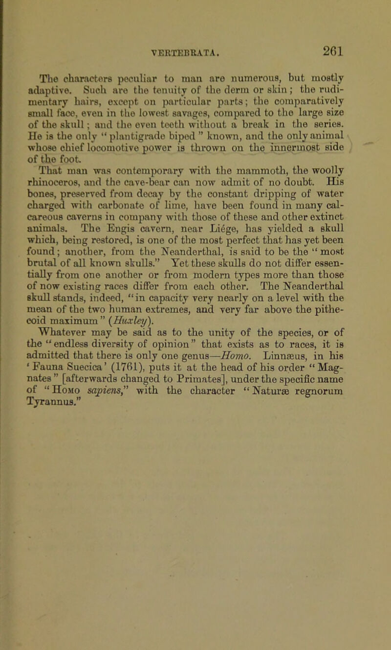 Tbe characters peculiar to man are numerous, but mostly adaptive. Such are the tenuity of the derm or skin; the rudi- mentary hairs, except on particular parts; the comparatively small faco, even in the lowest savages, compared to the large size of the skull; and the even teeth without a break in the series. He is the only “ plantigrade biped ” known, and the only animal whose chief locomotive power is thrown on the innermost side of the foot. That man was contemporary with the mammoth, the woolly rhinoceros, and the cave-bear can now admit of no doubt. His bones, preserved from decay by the constant dripping of water charged with carbonate of lime, have been found in many cal- careous caverns in company with those of these and other extinct animals. The Engis cavern, near Liege, has yielded a skull which, being restored, is one of the most perfect that has yet been found ; another, from the Neanderthal, is said to be the “ most brutal of all known skulls.” Yet these skulls do not differ essen- tially from one another or from modem types more than those of now existing races differ from each other. The Neanderthal skull stands, indeed, “ in capacity very nearly on a level with tbe mean of the two human extremes, and very far above the pithe- coid maximum ” {Huxley). Whatever may be said as to the unity of the species, or of the “ endless diversity of opinion ” that exists as to races, it is admitted that there is only one genus—Homo. Linnaeus, in his ‘ Fauna Suecica’ (1761), puts it at the head of his order “ Mag- nates ” [afterwards changed to Primates], under the specific name of “Homo sapiens,” with the character “Naturae regnorum Tyrannus.”