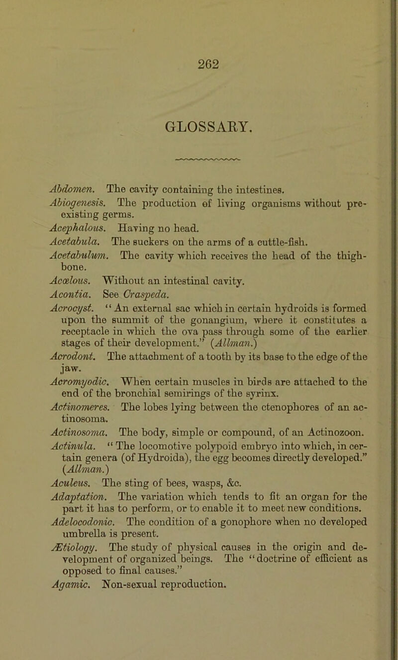 GLOSSARY. Abdomen. The cavity containing the intestines. Abiogenesis. The production ef living organisms without pre- existing germs. Acephalous. Having no head. Acetabula. The suckers on the arms of a cuttle-fish. Acetabulum. The cavity which receives the head of the thigh- bone. Acoelous. Without an intestinal cavity. Acontia. See Craspeda. Acrocyst. ‘ ‘ An external sac which in certain hydroids is formed upon the summit of the gonangium, where it constitutes a receptacle in which the ova pass through some of the earlier stages of their development.” (Allman.) Acrodont. The attachment of a tooth by its base to the edge of the jaw. Acromyodic. When certain muscles in birds are attached to the end of the bronchial semirings of the syrinx. Actinomeres. The lobes lying between the ctenophores of an ae- tinosoma. Actinosoma. The body, simple or compound, of an Actinozoon. Actinula. “ The locomotive polypoid embryo into which, in cer- tain genera (of Hydroida), the egg becomes directly developed.” {Allman.) Aculeus. The sting of bees, wasps, &c. Adaptation. The variation which tends to fit an organ for the part it has to perform, or to enable it to meet new conditions. Adelocodonic. The condition of a gonophore when no developed umbrella is present. JEtlology. The study of physical causes in the origin and de- velopment of organized beings. The “doctrine of efficient as opposed to final causes.” Agamic. Non-sexual reproduction.