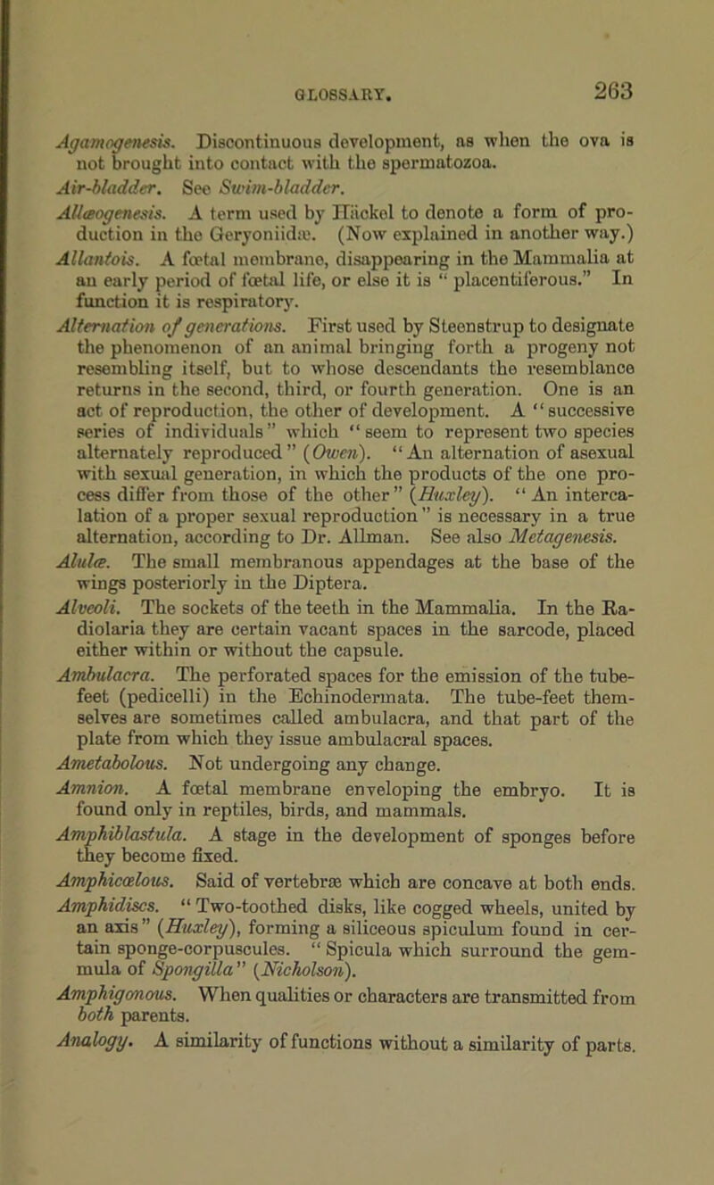Agamogenesis. Discontinuous development, ns when the ova is not brought into contact with the spermatozoa. Air-bladder. See Swim-bladder. Allaogenesis. A term used by Hiiokel to denote a form of pro- duction in the Geryoniidaj. (Now explained in another way.) Allantois. A foetal membrane, disappearing in the Mammalia at an early period of foetal life, or else it is “ placentiferous.” In function it is respiratory. Alternation of generations. First used by Steenstrup to designate the phenomenon of an animal bringing forth a progeny not resembling itself, but to whose descendants tho resemblance returns in the second, third, or fourth generation. One is an act of reproduction, the other of development. A “successive series of individuals” which “ seem to represent two species alternately reproduced” (Owen). “An alternation of asexual with sexual generation, in which the products of the one pro- cess differ from those of the other” (Huxley). “ An interca- lation of a proper sexual reproduction ” is necessary in a true alternation, according to Dr. Allman. See also Metagenesis. Alidre. The small membranous appendages at the base of the wings posteriorly in the Diptera. Alveoli. The sockets of the teeth in the Mammalia. In the Ra- diolaria they are certain vacant spaces in the sarcode, placed either within or without the capsule. Ambulacra. The perforated spaces for the emission of the tube- feet (pedicelli) in the Echinodermata. The tube-feet them- selves are sometimes called ambulacra, and that part of the plate from which they issue ambulacral spaces. Ametabolous. Not undergoing any change. Amnion. A foetal membrane enveloping the embryo. It is found only in reptiles, birds, and mammals. Amphiblastula. A stage in the development of sponges before they become fixed. Amphicoelous. Said of vertebrae which are concave at both ends. Amphidiscs. “ Two-toothed disks, like cogged wheels, united by an axis” (Huxley), forming a siliceous spiculum found in cer- tain sponge-corpuscules. “ Spicula which surround the gem- mula of Spongilla ” (Nicholson). Amphigonous. When qualities or characters are transmitted from both parents. Analogy. A similarity of functions without a similarity of parts.