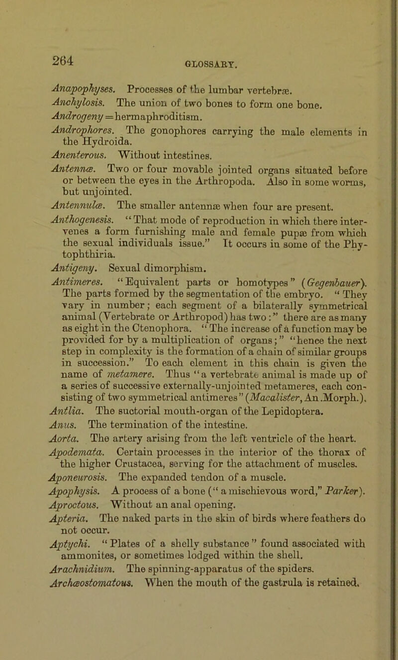 GLOSSARY. Anapophyses. Processes of the lumbar vertebra;. Anchylosis. The union of two bones to form one bone. Androcjeny=hermaphroditism. Androphores. The gonophores carrying the male elements in the Hydroida. Anenterous. Without intestines. Antennts. Two or four movable jointed organs situated before or between the eyes in the Arthropoda. Also in some worms, but unjointed. Antennulcc. The smaller antennae when four are present. Anthogenesis. “That mode of reproduction in which there inter- venes a form furnishing male and female pup® from which the sexual individuals issue.” It occurs in some of the Phy- tophthiria. Antigeny. Sexual dimorphism. Antimeres. “Equivalent parts or bomotypes” {Gcgenbauer). The parts formed by the segmentation of the embryo. “ They vary in number; each segment of a bilaterally symmetrical animal (Vertebrate or Arthropod) has two: ” there are as many as eight in the Otenophora. “ The increase of a function may be provided for by a midtiplication of organs;” “hence the next step in complexity is the formation of a chain of similar groups in succession.” To each olement in this chain is given the name of metamere. Thus “a vertebrate animal is made up of a series of successive externally-unjointed metameres, each con- sisting of two symmetrical antimeres” (Macalister, An .Morph.). Antlia. The suctorial mouth-organ of the Lepidoptera. Ames. The termination of the intestine. Aorta. The artery arising from the left ventricle of the heart. Apodemata. Certain processes in the interior of the thorax of the higher Crustacea, serving for the attachment of muscles. Aponeurosis. The expanded tendon of a muscle. Apophysis. A prooess of a bone (“a mischievous word,” Par her). Aprootous. Without an anal opening. Apteria. The naked parts in the skin of birds where feathers do not occur. Aptychi. “ Plates of a shelly substance ” found associated with ammonites, or sometimes lodged within the shell. Arachnidium. The spinning-apparatus of the spiders. Archceostomatous. When the mouth of the gastrula is retained.