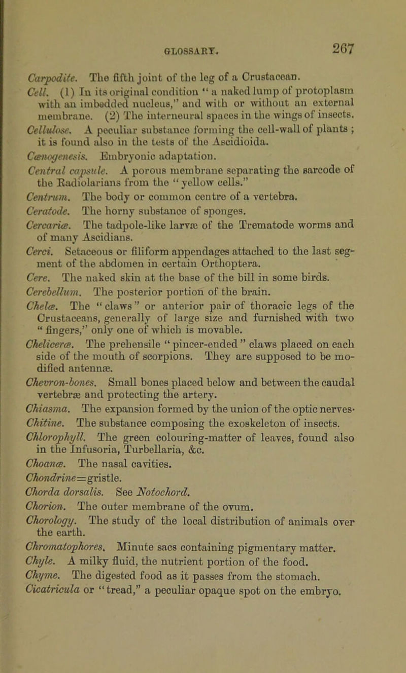 Carpodite. The fifth joint of the log of a Crustacean. Cell. (1) In its original condition “a naked lump of protoplasm with an imbedded nucleus,” and with or without an extornal membrane. (2) The interneural spaces in the wings of insects. Cellulose. A peculiar substance forming the cell-wall of plants ; it is found also in the tests of the Ascidioida. Ctenogenesis. Embryonic adaptation. Central capsule. A porous membrane separating the Barcode of the Radiolarians from the “ yellow cells.” Centrum. The body or common centre of a vertebra. Ceratode. The horny substance of sponges. Cercarice. The tadpole-like larva: of the Trematodo worms and of many Ascidians. Cerci. Setaceous or filiform appendages attached to the last seg- ment of the abdomen in certain Orthoptera. Cere. The naked skin at the base of the bill in some birds. Cerebellum. The posterior portion of the brain. Che lee. The “ claws ” or anterior pair of thoracic legs of the Crustaceans, generally of large size and furnished with two “ fingers,” only one of which is movable. Ckelicerce. The prehensile “ pincer-ended ” claws placed on each side of the mouth of scorpions. They are supposed to be mo- dified antennae. Chevron-bones. Small bones placed below and between the caudal vertebra: and protecting the artery. Chiasma. The expansion formed by the union of the optic nerves- Chitine. The substance composing the exoskeleton of insects. Chlorophyll. The green colouring-matter of leaves, found also in the Infusoria, Turbellaria, &c. Choance. The nasal cavities. Chondrine=gristle. Chorda dorsalis. See Notochord. Chorion. The outer membrane of the ovum. Chorology. The study of the local distribution of animals over the earth. Chromatophores. Minute sacs containing pigmentary matter. Chyle. A milky fluid, the nutrient portion of the food. Chyme. The digested food as it passes from the stomach. C'icatricula or “tread,” a peculiar opaque spot on the embryo.