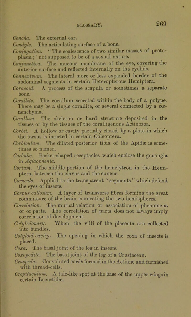 Concha. The external ear. Condyle. The articulating surface of a bone. Conjugation. “ The coalescence of two similar masses of proto- plasm not supposed to be of a sexual nature. Conjunctiva. The mucous membrane of the eye, covering the anterior surface and reflected internally on the eyelids. Connexivum. The lateral more or less expanded border of the abdominal segments in certain Heteropterous Hemiptera. Coracoid. A process of the scapula or sometimes a separate bone. Corallite. The corallum secreted within the body of a polype. There may be a single corallite, or several connected by a cce- nencbyma. Corallum. The skeleton or hard structure deposited in the tissues or by the tissues of the coralligenous Actinozoa. Corbel. A hollow or cavity partially closed by a plate in which the tarsus is inserted in certain Ooleoptera. Corbiculum. The dilated posterior tibia of the Apidtc is some- times so named. Corbulee. Basket-shaped receptacles which enclose the gonangia in Aglaophenia. Corium. The middle portion of the hemelytron in the Hemi- ptera, between the clavus and the cuneus. Corncule. Applied to the transparent “segments ” which defend the eyes of insects. Corpus callosum. A layer of transverse fibres forming the great commissure of the brain connecting the two hemispheres. Correlation. The mutual relation or association of phenomena or of parts. The correlation of parts does not always imply correlation of development. Cotyledonary. When the villi of the placenta are collected into bundles. Cotyloid cavity. The opening in which the coxa of insects is placed. Coxa. The basal joint of the leg in insects. Coxopodite. The basal joint of the leg of a Crustacean. Craspcda. Convoluted cords formed in the Actinia; and furnished with thread-cells. Crepitaciilum. A talc-like spot at the base of the upper wings in certain Locustidas.