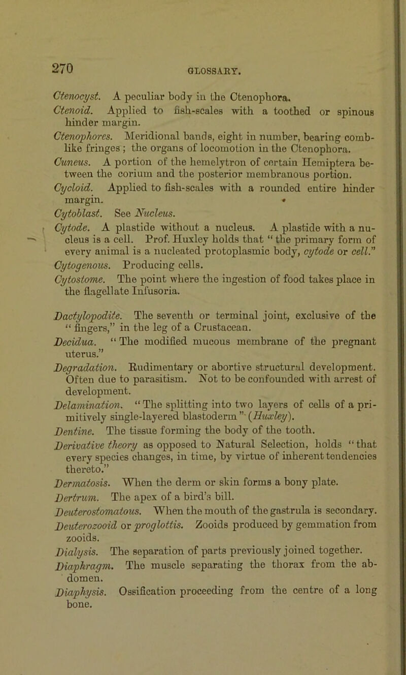 Ctenocyst. A peculiar body iu the Ctenophora. Ctenoid. Applied to fish-scales with a toothed or spinous hinder margin. Ctenophorcs. Meridional bands, eight in number, bearing comb- like fringes ; the organs of locomotion in the Ctenophora. Cuneus. A portion of the hemelytron of certain Hemiptera be- tween the corium and the posterior membranous portion. Cycloid. Applied to fish-scales with a rounded entire hinder margin. • Cytoblast. See Nucleus. ; Cytode. A plastide without a nucleus. A plastide with a nu- cleus is a cell. Prof. Huxley holds that “ the primary form of evei-y animal is a nucleated protoplasmic body, cytode or cell. Cytogenous. Producing cells. Cytostome. The point where the ingestion of food takes place in the flagellate Infusoria. Dactylopodite. The seventh or terminal joint, exclusive of the “ fingers,” in the leg of a Crustacean. Decidua. “ The modified mucous membrane of the pregnant uterus.” Degradation. Rudimentary or abortive structural development. Often due to parasitism. Not to be confounded with arrest of development. Delamination. “The splitting into two layers of cells of a pri- mitively single-layered blastoderm ’’ (Huxley). Dentine. The tissue forming the body of the tooth. Derivative theory as opposed to Natural Selection, holds “ that every species changes, in time, by virtue of inherent tendencies thereto.” Dermatosis. When the derm or skin forms a bony plate. Dertrum. The apex of a bird’s bill. Deuterostomatous. When the mouth of the gastrula is secondary. Deuterozooid or proglottis. Zooids produced by gemmation from zooids. Dialysis. The separation of parts previously joined together. Diaphragm. The muscle separating the thorax from the ab- domen. Diaphysis. Ossification proceeding from the centre of a long bone.