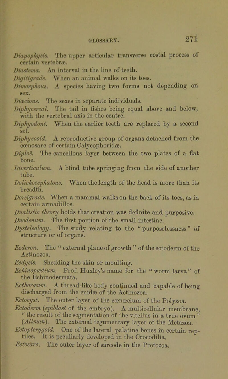 Diapophysis. Tlie upper articular transverse costal process of certain vertebra'. Diastema. An intorval in the lino of teeth. Digiligrade. When an animal walks on its toes. Dimorphous. A species having two forms not depending on sex. Dioecious. The sexes in separate individuals. Diphgcercal. The tail in fishes being equal above and below, with the vertebral axis in the centre. Diphyodont. When the earlier teeth are replaced by a second set. Diphyzooid. A reproductive group of organs detached from the ccenosarc of certain Calycophorid®. Diploe. The cancellous layer between the two plates of a fiat bone. Diverticulum. A blind tube springing from the side of another tube. Dolichocephalous. When the length of the head is more than its breadth. Dorsigrade. When a mammal walks on the back of its toes, as in certain armadillos. Dualistic theory holds that creation was definite and purposive. Duodenum. The first portion of the small intestine. Dysteleology. The study relating to the “ purposelessness ” of structure or of organs. Ecderon. The “ external plane of growth ” of the ectoderm of the Actinozoa. Ecdysis. Shedding the skin or moulting. Echinopcedium. Prof. Huxley’s name for the “worm larva” of the Echinodermata. Ectliorcevm. A thread-like body continued and capable of being discharged from the cnidse of the Actinozoa. Ectocyst. The outer layer of the coencecium of the Polyzoa. Ectoderm (epiblast of the embryo). A multicellular membrane, “ the result of the segmentation of the vitellus in a true ovum ” {Allman). The external tegumentary layer of the Metazoa. Ectopterygoid. One of the lateral palatine bones in certain rep- tiles. It is peculiarly developed in the Orocodilia. Ectosarc. The outer layer of sarcode in the Protozoa.