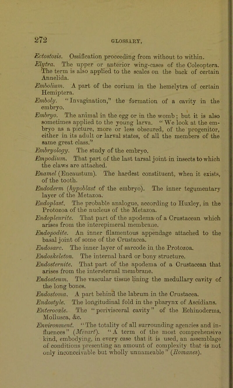Ectostosis. Ossification proceeding from without to within. Elytra. The upper or anterior wing-cases of the Coleoptera. The term is also applied to the scales on the back of certain Annelida. Emholium. A part of the corium in the hemelytra of certain Hemiptera. Emboly. “ Invagination,” the formation of a cavity in the embryo. Embryo. The animal in the egg or in the womb; but it is also sometimes applied to the young larva. “We look at the em- bryo as a picture, more or less obscured, of the progenitor, either in its adult or larval states, of all the members of the same great class.” Embryology. The study of the embryo. Empodium. That part of the last tarsal joint in insects to which the claws are attached. Enamel (Encaustum). The hardest constituent, when it exists, of the tooth. Endoderm (hypoblast of the embryo). The inner tegumentary layer of the Metazoa. Endoplast. The probable analogue, according to Huxley, in the Protozoa of the nucleus of the Metazoa. Endopleuritc. That part of the apodema of a Crustacean which arises from the interepimeral membrane. Endopodite. An inner filamentous appendage attached to the basal joint of some of the Crustacea. Endosarc. The inner layer of sarcode in the Protozoa. Endoskeleton. The internal hard or bony structure. Endostemite. That part of the apodema of a Crustacean that arises from the intersternal membrane. Endosteum. The vascular tissue lining the medullary cavity of the long bones. Endostoma. A part behind the labrum in the Crustacea. Endostyle. The longitudinal fold in the pharynx of Ascidians. Enteroccde. The “ perivisceral cavity ” of the Echinoderms, Mollusca, &c. Environment. “The totality of all surrounding agencies and in- fluences ” (Mi vart). “ A term of the most comprehensive kind, embodying, in every case that it is used, an assemblage of conditions presenting an amount of complexity that is not only inconceivable but wholly unnameable ” {Romanes).