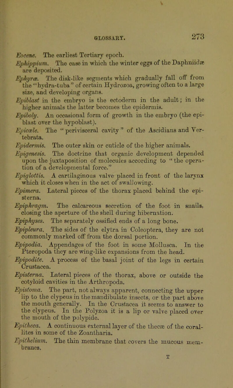 GLOSSARY. 273 Eocene. The earliest Tertiary epoch. Ephippium. The case in which the winter eggs of the Daphniid* are deposited. Ephyrce. The disk-like segments which gradually fall off from the “hydra-tuba” of certain Hydrozoa, growing often to a large size, and developing organs. Epiblast in the embryo is the ectoderm in the adult; in the higher animals the latter becomes the epidermis. Epiboly. An occasional form of growth in the embryo (the epi- blast over the hypoblast). Epicaele. The “ perivisceral cavity ” of the Ascidians and Ver- tebra ta. Epidermis. The outer skin or cuticle of the higher animals. Epigenesis. The doctrine that organic development depended upon the juxtaposition of molecules according to “ the opera- tion of a developmental force.” Epiglottis. A cartilaginous valve placed in front of the larynx which it closes when in the act of swallowing. Epimera. Lateral pieces of the thorax placed behind the epi- sterna. Epiphragm. The calcareous secretion of the foot in snails, closing the aperture of the shell during hibernation. Epiphyses. The separately ossified ends of a long bone. Epipleura. The sides of the elytra in Coleoptera, they are not commonly marked off from the dorsal portion. Epipodia. Appendages of the foot in some Mollusca. In the Pteropoda they are wing-like expansions from the head. Epipodite. A process of the basal joint of the legs in certain Crustacea. Epistema. Lateral pieces of the thorax, above or outside the cotyloid cavities in the Arthropods, Epistoma. The part, not always apparent, connecting the upper lip to the clypeus in themandibulate insects, or the part above the mouth generally. In the Crustacea it seems to answer to the clypeus. In the Polyzoa it is a lip or valve placed over the mouth of the polypide. Epitheca. A continuous external layer of the thee® of the coral- lites in some of the Zoantharia. Epithelium. The thin membrane that covers the mucous mem- branes. I