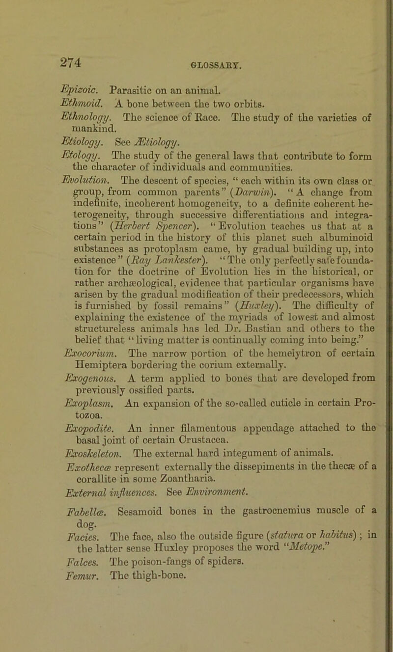 Epizoic. Parasitic on an animal. Ethmoid. A bone between the two orbits. Ethnology. The science of Pace. The study of the varieties of mankind. Etiology. See Mtiology. Etology. The study of the general laws that contribute to form the character of individuals and communities. Evolution. The descent of species, “ each within its own class or group, from common parents” {Darwin). “A change from indefinite, incoherent homogeneity, to a definite coherent he- terogeneity, through successive differentiations and integra- tions” (Herbert Spencer). ‘‘Evolution teaches us that at a certain period in the history of this planet such albuminoid substances as protoplasm came, by gradual building up, into existence ” {Ray Lankester). “The only perfectly safe founda- tion for the doctrine of Evolution lies in the historical, or rather archaeological, evidence that particular organisms have arisen by the gradual modification of their predecessors, which is furnished by fossil remains” {Huxley). The difficulty of explaining the existence of the myriads of lowest and almost structureless animals has led Dr. Bastian and others to the belief that “living matter is continually coming into being.” Exocorium. The narrow portion of the hemeiytron of certain Hemiptera bordering the corium externally. Exogenous. A term applied to bones that are developed from previously ossified parts. Exoplasin. An expansion of the so-called cuticle in certain Pro- tozoa. Exopodite. An inner filamentous appendage attached to the basal joint of certain Crustacea. Exoskeleton. The external hard integument of animals. Exothecce represent externally the dissepiments in the theca of a corallite in some Zoantharia. External influences. See Environment. Fabellce. Sesamoid bones in the gastrocnemius muscle of a dog. Facies. The face, also the outside figure {statura or habitus) ; in the latter sense Huxley proposes the word “Metope. Falces. The poison-fangs of spiders. Femur. The thigh-bone.