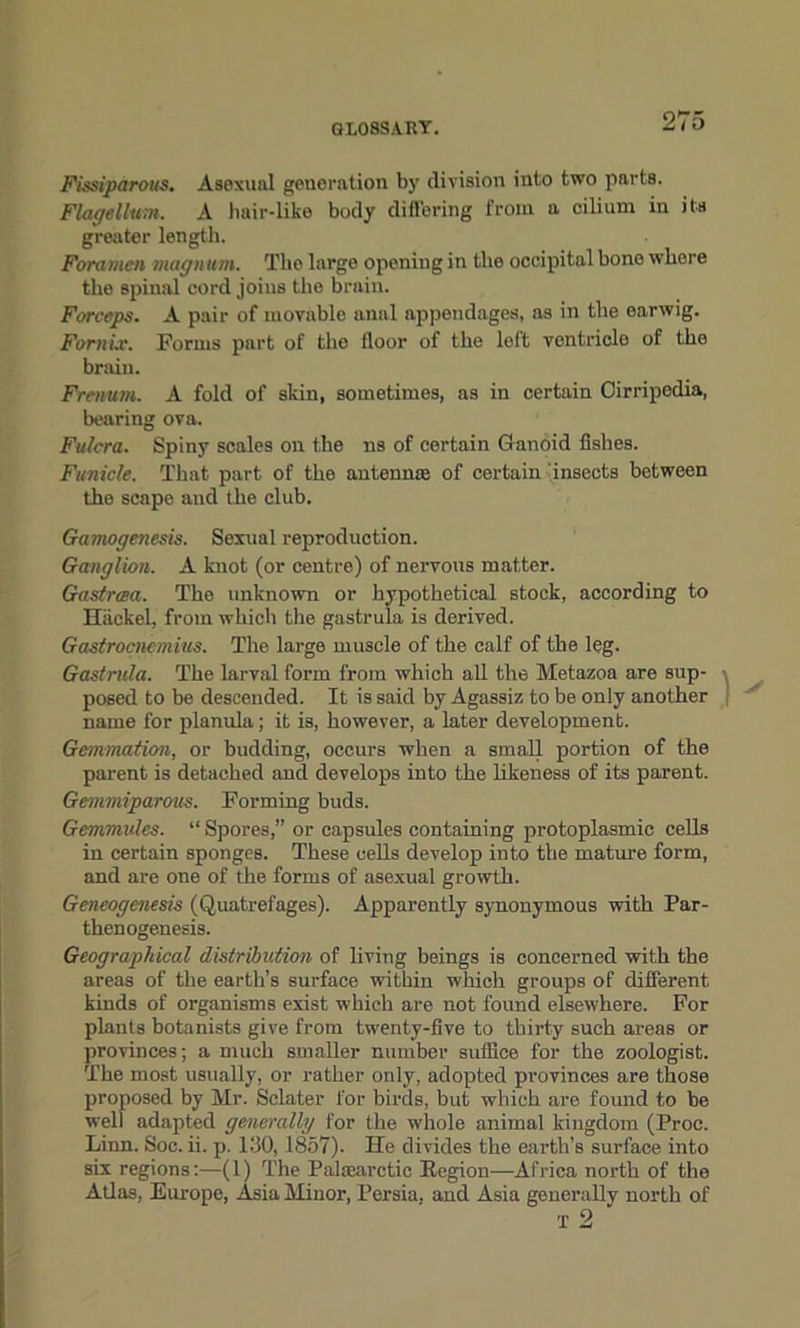 Fissiparous. Asexual generation by division into two parts. Flagellum. A hair-like body differing from a cilium in its greater length. Foramen magnum. The large openiug in the occipital bone where the spinal cord joins the brain. Forceps. A pair of movable anal appendages, as in the earwig. Fornix. Forms part of the floor of the left vontriclo of the brain. Frenum. A fold of skin, sometimes, as in certain Cirripedia, bearing ova. Fulcra. Spiny scales on the ns of certain Ganoid fishes. Funicle. That part of the antennse of certain insects between the scape and the club. Gamogenesis. Sexual reproduction. Ganglion. A knot (or centre) of nervous matter. Gastrcea. The unknown or hypothetical stock, according to Hiickel, from which the gastrula is derived. Gastrocnemius. The large muscle of the calf of the leg. Gastrula. The larval form from which all the Metazoa are sup- posed to be descended. It is said by Agassiz to be only another name for planula; it is, however, a later development. Gemination, or budding, occurs when a small portion of the parent is detached and develops into the likeness of its parent. Gemmiparous. Forming buds. Gemmules. “ Spores,” or capsules containing protoplasmic cells in certain sponges. These cells develop into the mature form, and are one of the forms of asexual growth. Gcneogcnesis (Quatrefages). Apparently synonymous with Par- thenogenesis. Geographical distribution of living beings is concerned with the areas of the earth’s surface within which groups of different kinds of organisms exist which are not found elsewhere. For plants botanists give from twenty-five to thirty such areas or provinces; a much smaller number suffice for the zoologist. The most usually, or rather only, adopted provinces are those proposed by Mr. Sclater for birds, but which are found to be well adapted generally for the whole animal kingdom (Proc. Linn. Soc. ii. p. 130,1857). He divides the earth’s surface into six regions:—(1) The Palasarctic Region—Africa north of the Atlas, Europe, Asia Minor, Persia, and Asia generally north of T 2