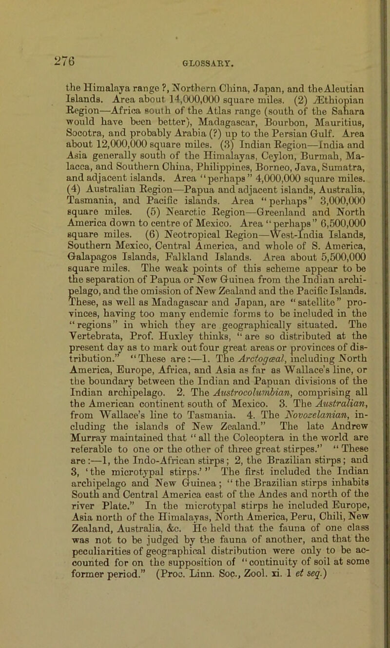 the Himalaya range ?, Northern China, Japan, and theAleutian Islands. Area about 14,000,000 square miles. (2) /Ethiopian Region—Africa south of the Atlas range (south of the Sahara would have been better), Madagascar, Bourbon, Mauritius, Socotra, and probably Arabia (?) up to the Persian Gulf. Area about 12,000,000 square miles. (3) Indian Region—India and Asia generally south of the Himalayas, Ceylon, Burmah, Ma- lacca, and Southern China, Philippines, Borneo, Java, Sumatra, and adjacent islands. Area “perhaps” 4,000,000 square miles. (4) Australian Region—Papua and adjacent islands, Australia, Tasmania, and Pacific islands. Area “perhaps” 3,000,000 square miles. (5) Nearctic Region—Greenland and North America down to centre of Mexico. Area “perhaps” 6,500,000 square miles. (6) Neotropical Region—West-India Islands, Southern Mexico, Central America, and whole of S. America, Galapagos Islands, Falkland Islands. Area about 5,500,000 square miles. The weak points of this scheme appear to be the separation of Papua or New Guinea from the Indian archi- pelago, and the omission of New Zealand and the Pacific Islands. These, as well as Madagascar and Japan, are “ satellite ” pro- vinces, having too many endemic forms to be included in the “regions” in which they are geographically situated. The Yertebrata, Prof. Huxley thinks, “ are so distributed at the present day as to mark out four great areas or provinces of dis- tribution.” “These are:—1. The Arctogaal, including North America, Europe, Africa, and Asia as far as Wallace’s line, or the boundary between the Indian and Papuan divisions of the Indian archipelago. 2. The Austro Columbian, comprising all the American continent south of Mexico. 3. The Australian, from Wallace’s line to Tasmania. 4. The JS'ovozclanian, in- cluding the islands of New Zealand.” The late Andrew Murray maintained that “ all the Coleoptera in the world are referable to one or the other of three great stirpes.” “ These are:—1, the Indo-African stirps; 2, the Brazilian stirps; and 3, 1 the microtypal stirps.’ ” The first included the Indian archipelago and New Guinea ; “ the Brazilian stirps inhabits South ana Central America east of the Andes and north of the river Plate.” In the microtypal stirps he included Europe, Asia north of the Himalayas, North America, Peru, Chili, New Zealand, Australia, &c. He held that the fauna of one class was not to be judged by the fauna of another, and that the peculiarities of geographical distribution were only to be ac- counted for on the supposition of “continuity of soil at some former period.” (Proc. Linn. Soc., Zool. xi. 1 ei seq.)