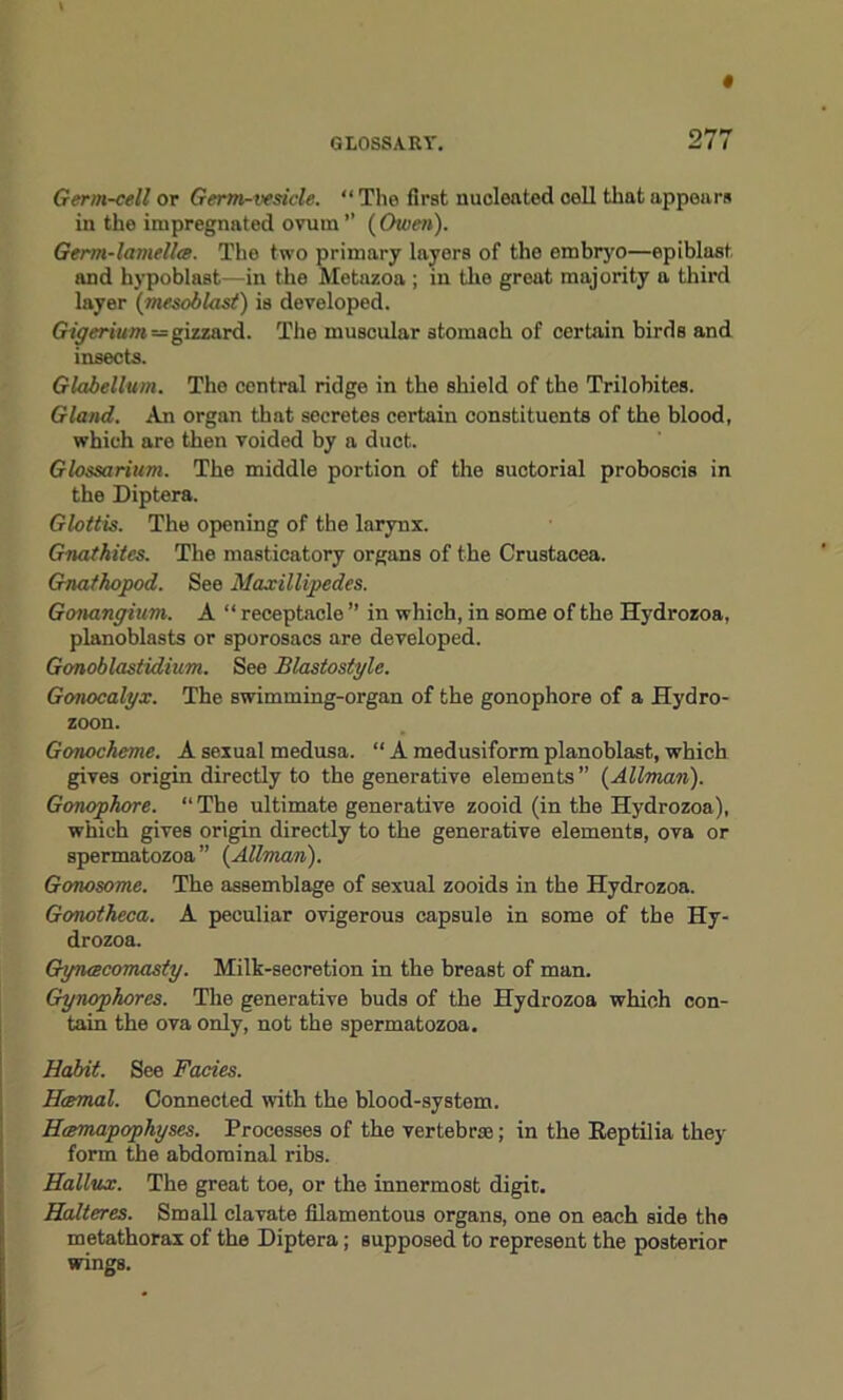 Germ-cell or Germ-vesicle. “ The first nucleated coll that appears in the impregnated ovum ” ( Owen). Germ-lamella. The two primary layers of the embryo—epiblast and hypoblast—in the Metazoa ; in the great majority a third layer (mesoblast) is developed. Gigerium — gizzard. The muscular stomach of certain birds and insects. Glabellum. The central ridge in the shield of the Trilobites. Gland. An organ that secretes certain constituents of the blood, which are then voided by a duct. Glossarium. The middle portion of the suctorial proboscis in the Diptera. Glottis. The opening of the larynx. Gnatkites. The masticatory organs of the Crustacea. Gnathopod. See Naxillipedes. Gonangium. A “ receptacle ” in which, in some of the Hydrozoa, planoblasts or sporosacs are developed. Gonoblastidium. See Blastostyle. Gonocalyx. The swimming-organ of the gonophore of a Hydro- zoon. Gonocheme. A sexual medusa. “ A medusiform planoblast, which gives origin directly to the generative elements” {Allman). Gonophore. “ The ultimate generative zooid (in the Hydrozoa), which gives origin directly to the generative elements, ova or spermatozoa” {Allman). Gonosome. The assemblage of sexual zooids in the Hydrozoa. Gonotheca. A peculiar ovigerous capsule in some of the Hy- drozoa. Gynacomasty. Milk-secretion in the breast of man. Gynophores. The generative buds of the Hydrozoa which con- tain the ova only, not the spermatozoa. Habit. See Facies. Hcemal. Connected with the blood-system. Hamapophyses. Processes of the vertebras; in the Eeptilia they form the abdominal ribs. Hallux. The great toe, or the innermost digit. Halteres. Small elavate filamentous organs, one on each side the metathorax of the Diptera; supposed to represent the posterior wings.