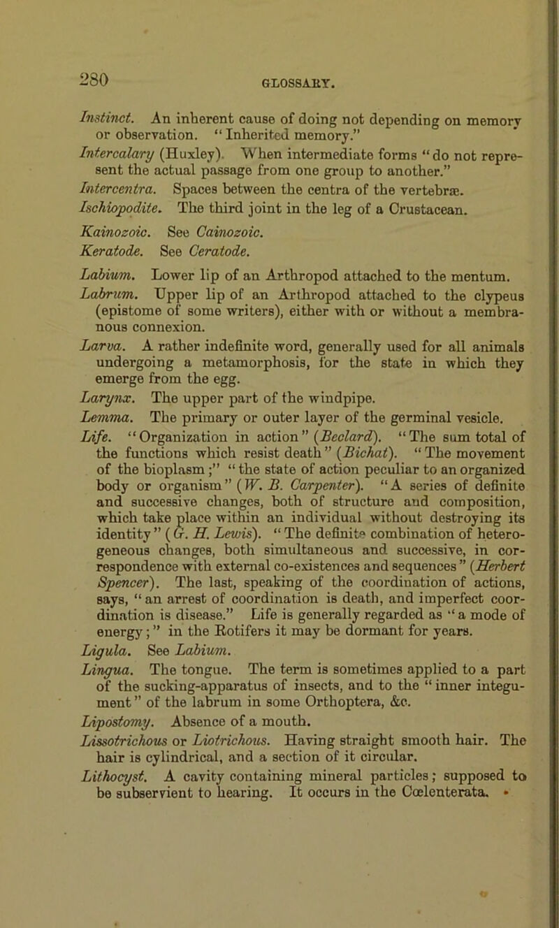 Instinct. An inherent cause of doing not depending on memory or observation. “ Inherited memory.” Intercalary (Huxley). When intermediate forms “ do not repre- sent the actual passage from one group to another.” Intercentra. Spaces between the centra of the vertebrae. Ischiopodite. The third joint in the leg of a Crustacean. Kainozoic. See Cainozoic. Keratode. See Ceratode. Labium. Lower lip of an Arthropod attached to the mentum. Labrum. Upper lip of an Arthropod attached to the clypeus (epistome of some writers), either with or without a membra- nous connexion. Larva. A rather indefinite word, generally used for all animals undergoing a metamorphosis, for the state in which they emerge from the egg. Larynx. The upper part of the windpipe. Lemma. The primary or outer layer of the germinal vesicle. Life. “Organization in action ” (Bedard). “The sum total of the functions which resist death ” (Bichat). “ The movement of the bioplasm“ the state of action peculiar to an organized body or organism ” (W. B. Carpenter). “ A series of definite and successive changes, both of structure and composition, which take place within an individual without destroying its identity  ( Or. II. Lewis). “ The definite combination of hetero- geneous changes, both simultaneous and successive, in cor- respondence with external co-existences and sequences ” (Herbert Spencer). The last, speaking of the coordination of actions, says, “ an arrest of coordination is death, and imperfect coor- dination is disease.” Life is generally regarded as “ a mode of energy; ” in the Eotifers it may be dormant for years. Ligula. See Labium. Lingua. The tongue. The term is sometimes applied to a part of the sucking-apparatus of insects, and to the “ inner integu- ment ” of the labrum in some Orthoptera, &e. Lipostomy. Absence of a mouth. Lissotrichous or Liotrichous. Having straight smooth hair. The hair is cylindrical, and a section of it circidar. Lithocyst. A cavity containing mineral particles; supposed to be subservient to hearing. It occurs in the Coelenterata. •