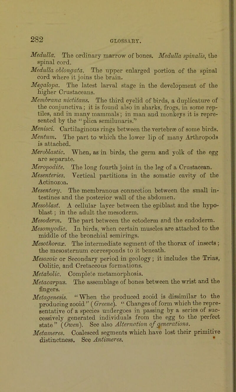 Medulla. The ordinary marrow of bones. Medulla spinalis, the spinal cord. Medulla oblongata. The upper enlarged portion of the spinal cord where it joins the brain. Megalopa. The latest larval stage in the development of the higher Crustaceans. Membrana nictitans. The third eyelid of birds, a duplicature of the conjunctiva; it is found also in sharks, frogs, in some rep- tiles, and in many mammals ; in man and monkeys it is repre- sented by the “plica semilunaris.” Menisci. Cartilaginous rings between the vertebrae of some birds. Mentum. The part to which the lower lip of many Arthropods is attached. Meroblastic. When, as in birds, the germ and yolk of the egg are separate. Meropodite. The long fourth joint in the leg of a Crustacean. Mesenteries. Vertical partitions in the somatic cavity of the Actinozoa. Mesentery. The membranous connection between the small in- testines and the posterior wall of the abdomen. Mesoblast. A cellular layer between the epiblast and the hypo- blast ; in the adult the mesoderm. Mesoderm. The part between the ectoderm and the endoderm. Mesomyodic. In birds, when certain muscles are attached to the middle of the bronchial semirings. Mesothorax. The intermediate segment of the thorax of insects; the mesosternum corresponds to it beneath. Mesozoic or Secondary period in geology; it includes the Trias, Oolitic, and Cretaceous formations. Metabolic. Complete metamorphosis. Metacarpus. The assemblage of bones between the wrist and the fingers. Metagenesis. “When the produced zooid is dissimilar to the producing zooid ” (Greene). “ Changes of form which the repre- sentative of a species undergoes in passing by a series of suc- cessively generated individuals from the egg to the perfect state” (Owen). See also Alternation of generations. Metameres. Coalesced segments which have lost their primitive distinctness. See Antimeres.