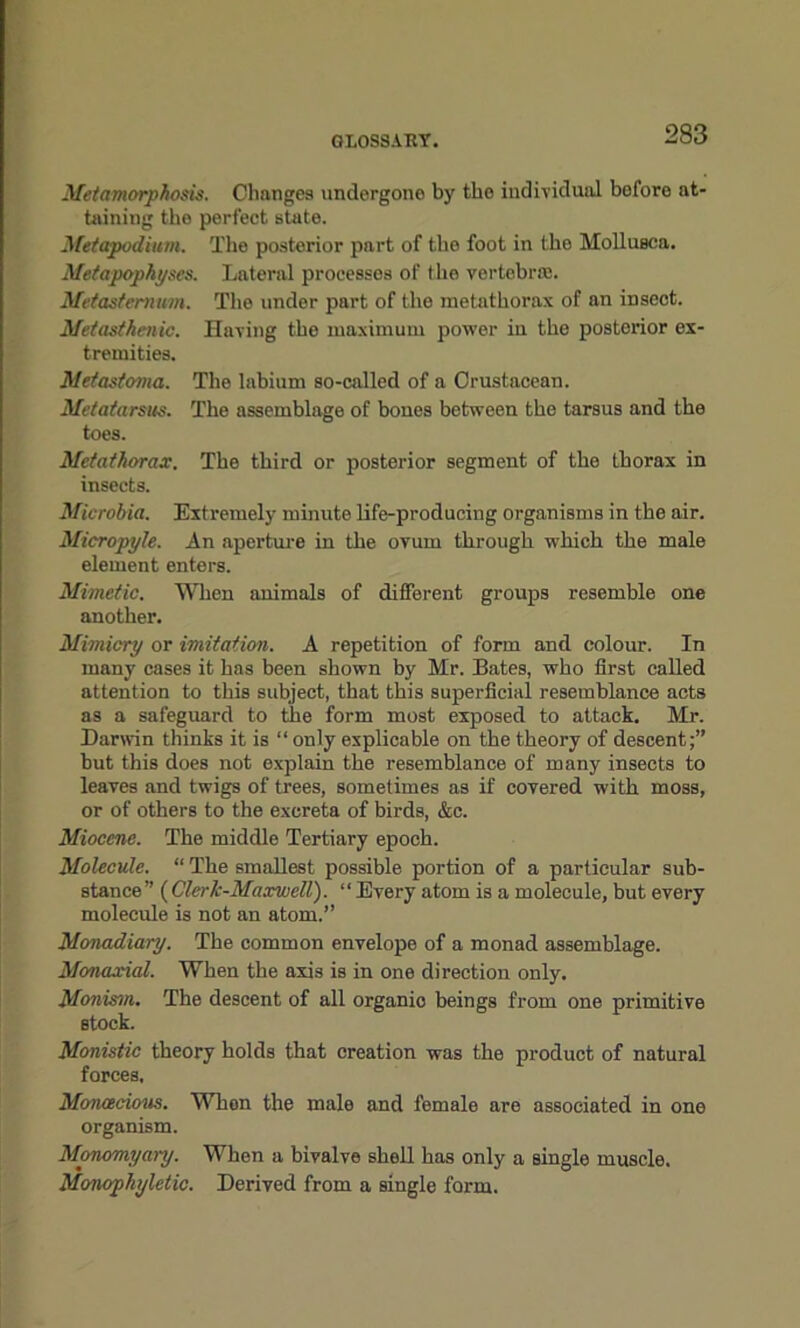 Metamorphosis. Changes undergone by the individual bofore at- taining the perfect state. Metapodium. The posterior part of the foot in the Mollusca. Metapophyses. Lateral processes of the vertebra;. Metasternum. The under part of the metathorax of an insect. Metasthenic. Having the maximum power in the posterior ex- tremities. Metastoma. The labium so-called of a Crustacean. Metatarsus. The assemblage of bones between the tarsus and the toes. Metathorax. The third or posterior segment of the thorax in insects. Microbia. Extremely minute life-producing organisms in the air. Micropyle. An aperture in the ovum through which the male element enters. Mimetic. When animals of different groups resemble one another. Mimicry or imitation. A repetition of form and colour. In many cases it has been shown by Mr. Bates, who first called attention to this subject, that this superficial resemblance acts as a safeguard to the form most exposed to attack. Mr. Darwin thinks it is “ only explicable on the theory of descent;” but this does not explain the resemblance of many insects to leaves and twigs of trees, sometimes as if covered with moss, or of others to the excreta of birds, &c. Miocene. The middle Tertiary epoch. Molecule. “ The smallest possible portion of a particular sub- stance” (Clerk-Maxwell). “ Every atom is a molecule, but every molecule is not an atom.” Monadiary. The common envelope of a monad assemblage. Monaxial. When the axis is in one direction only. Monism. The descent of all organio beings from one primitive stock. Monistic theory holds that creation was the product of natural forces. Monoecious. Whon the male and female are associated in one organism. Monomyai-y. When a bivalve shell has only a single muscle. Monopliyletic. Derived from a single form.