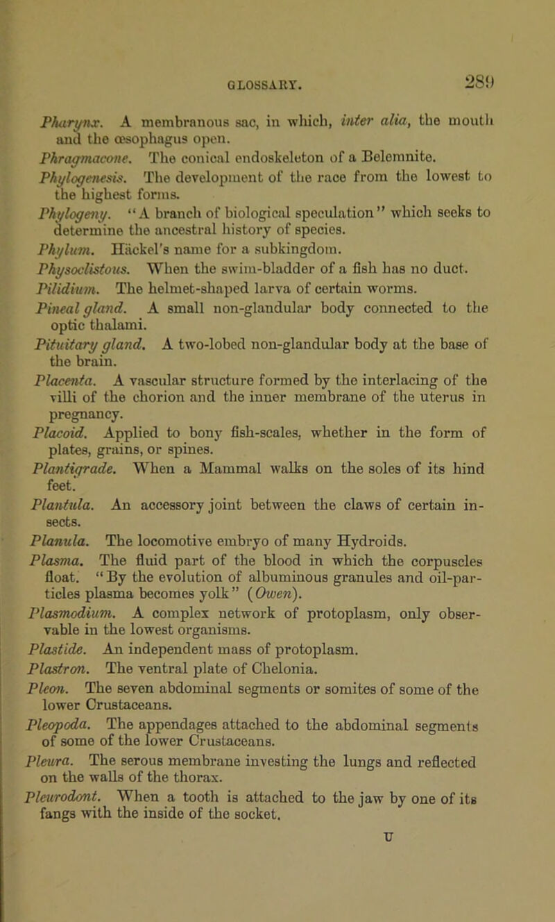 2S!) Pharynx. A membranous sac, in which, inter alia, the mouth and the oesophagus open. Phragmacone. The conical endoskeleton of a Belemnite. Phylogenesis. The development of the race from the lowest to the highest forms. Phytogeny. “A branch of biological speculation” which seeks to determine the ancestral history of species. Phylum. Hiickel’s name for a subkingdom. Physoclistous. When the swim-bladder of a fish has no duct. Pilidium. The helmet-shaped larva of certain worms. Pineal gland. A small non-glandular body connected to the optic thalami. Pituitary gland. A two-lobed non-glandular body at the base of the brain. Placenta. A vascular structure formed by the interlacing of the villi of the chorion and the inner membrane of the uterus in pregnancy. Placoid. Applied to bony fish-scales, whether in the form of plates, grains, or spines. Plantigrade. When a Mammal walks on the soles of its hind feet. Plantula. An accessory joint between the claws of certain in- sects. Planula. The locomotive embryo of many Hydroids. Plasma. The fluid part of the blood in which the corpuscles float. “By the evolution of albuminous granules and oil-par- ticles plasma becomes yolk ” (Owen). Plasmodium. A complex network of protoplasm, only obser- vable iu the lowest organisms. Plastide. An independent mass of protoplasm. Plastron. The ventral plate of Chelonia. Picon. The seven abdominal segments or somites of some of the lower Crustaceans. Pleopoda. The appendages attached to the abdominal segments of some of the lower Crustaceans. Pleura. The serous membrane investing the lungs and reflected on the walls of the thorax. Pleurodont. When a tooth is attached to the jaw by one of its fangs with the inside of the socket. tr