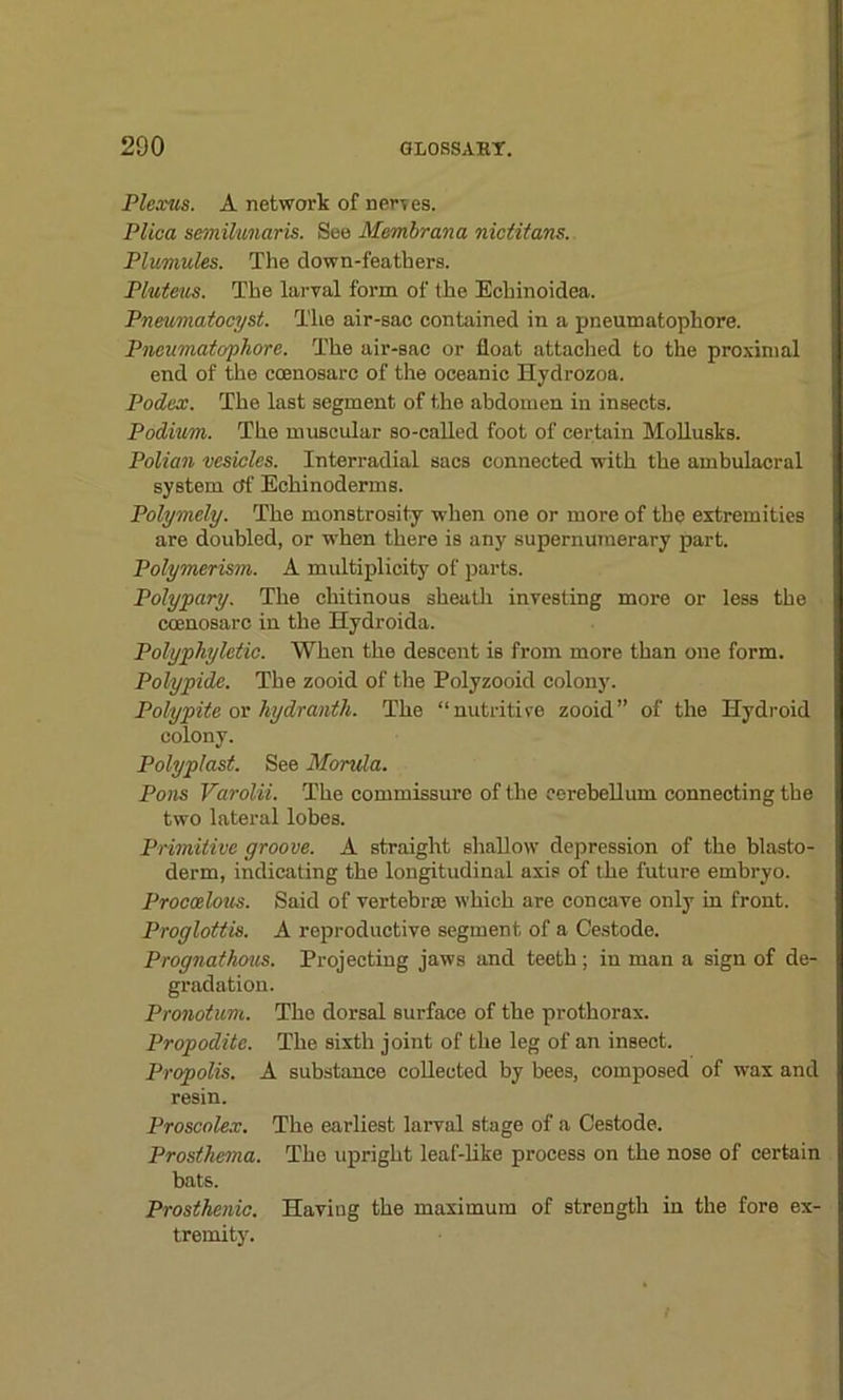 Plexus. A network of nerves. Plica semilunaris. See Membrana nictitans. Plumules. The clown-feathers. Pluteus. The larval form of the Echinoidea. Pneumatocyst. The air-sac contained in a pneumatophore. Pneumatophore. The air-sac or float attached to the proximal end of the coenosarc of the oceanic Hydrozoa. Podex. The last segment of the abdomen in insects. Podium. The muscular so-called foot of certain Mollusks. Polian vesicles. Interradial sacs connected with the ambulacral system ctf Echinoderms. Polymely. The monstrosity when one or more of the extremities are doubled, or when there is any supernumerary part. Polymerism. A multiplicity of parts. Polypary. The chitinous sheath investing more or less the ccenosarc in the Hydroida. Polyphyletic. When the descent is from more than one form. Polypide. The zooid of the Polyzooid colony. Polypite or hydranth. The “nutritive zooid” of the Hydroid colony. Polyplast. See Morula. Pons Varolii. The commissure of the cerebellum connecting the two lateral lobes. Primitive groove. A straight shallow depression of the blasto- derm, indicating the longitudinal axis of the future embryo. Procoelous. Said of vertebrae which are concave only in front. Proglottis. A reproductive segment of a Cestode. Prognathous. Projecting jaws and teeth ; in man a sign of de- gradation. Pronotum. The dorsal surface of the prothorax. Propodite. The sixth joint of the leg of an insect. Propolis. A substance collected by bees, composed of wax and resin. Proscolex. The earliest larval stage of a Cestode. Prosthema. The upright leaf-like process on the nose of certain bats. Prosthenic. Having the maximum of strength in the fore ex- tremity.