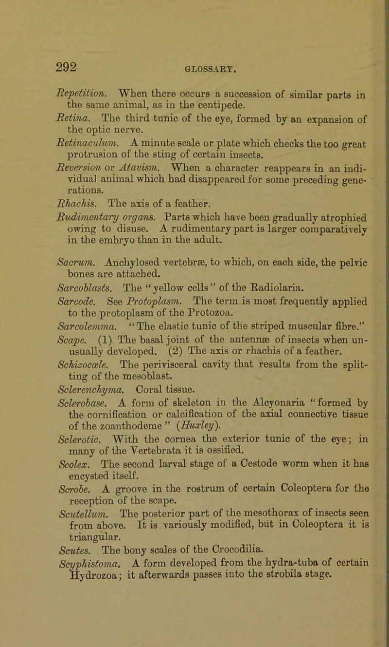 Repetition. When there occurs a succession of similar parts in the same animal, as in the centipede. Retina. The third tunic of the eye, formed by an expansion of the optic nerve. Retinaculum. A minute Beale or plate which checks the too great protrusion of the sting of certain insects. Reversion or Atavism. When a character reappears in an indi- vidual animal which had disappeared for some preceding gene- rations. Rkachis. The axis of a feather. Rudimentary organs. Parts which have been gradually atrophied owing to disuse. A rudimentary part is larger comparatively in the embryo than in the adult. Sacrum. Anchylosed vertebra, to which, on each side, the pelvic bones are attached. Sarcoblasts. The “yellow cells’’ of the Ttadiolaria. Sarcode. See Protoplasm. The term is most frequently applied to the protoplasm of the Protozoa. Sarcolemma. “The elastic tunic of the striped muscular fibre.” Scape. (1) The basal joint of the antenna of insects when un- usually developed. (2) The axis or rhachis of a feather. Schisocoele. The perivisceral cavity that results from the split- ting of the mesoblast. Sclerenchyma. Coral tissue. Sclerobase. A form of skeleton in the Alcyonaria “ formed by the cornification or calcification of the axial connective tissue of the zoanthodeme ” (Huxley). Sclerotic. With the cornea the exterior tunic of the eye; in many of the Yertebrata it is ossified. Scolex. The second larval stage of a Cestode worm when it has encysted itself. Scrobe. A groove in the rostrum of certain Coleoptera for the reception of the scape. Scutellum. The posterior part of the mesothorax of insects seen from above. It is variously modified, but in Coleoptera it is triangular. Scutes. The bony scales of the Crocodilia. Scyphistoma. A form developed from the hydra-tuba of certain Hydrozoa; it afterwards passes into the strobila stage.