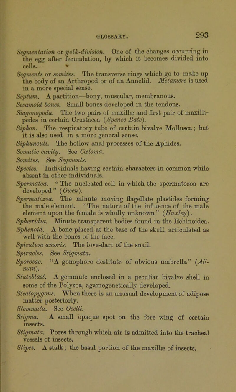 Segmentation or yolk-division. One of the changes occurring in the egg after fecundation, by whioh it becomes divided into cells. » Segments or somites. The transverse rings which go to make up the body of an Arthropod or of an Annelid. Mctamere is used in a more special sense. Septum. A partition—bony, muscular, membranous. Sesamoid bones. Small bones developed in the tendons. Siagonopoda. The two pairs of maxillm and first pair of maxilli- pedes in certain Crustacea (Spence Bate). Siphon. The respiratory tube of certain bivalve Mollusca; but it is also used in a more general sense. Siphunculi. The hollow anal processes of the Aphides. Somatic cavity. See Cceloma. Sojnites. See Segments. Species. Individuals having certain characters in common while absent in other individuals. Spermatoa. “ The nucleated cell in which the spermatozoa are developed ” ( Owen). Spermatozoa. The minute moving flagellate plastides forming the male element. “ The nature of the influence of the male element upon the female is wholly unknown” (Huxley). Spheeridia. Minute transparent bodies found in the Echinoidea. Sphenoid. A bone placed at the base of the skull, articulated as well with the bones of the face. Spiculum amoris. The love-dart of the snail. Spiracles. See Stigmata. Sporosac. “A gonophore destitute of obvious umbrella” {All- man). Statoblast. A gemmule enclosed in a peculiar bivalve shell in some of the Polyzoa, agamogenetically developed. Steatopygons. When there is an unusual development of adipose matter posteriorly. Stemmata. See Ocelli. Stigma. A small opaque spot on the fore wing of certain insects. Stigmata. Pores through which air is admitted into the tracheal vessels of insects. Stipes. A stalk; the basal portion of the maxillae of insects.