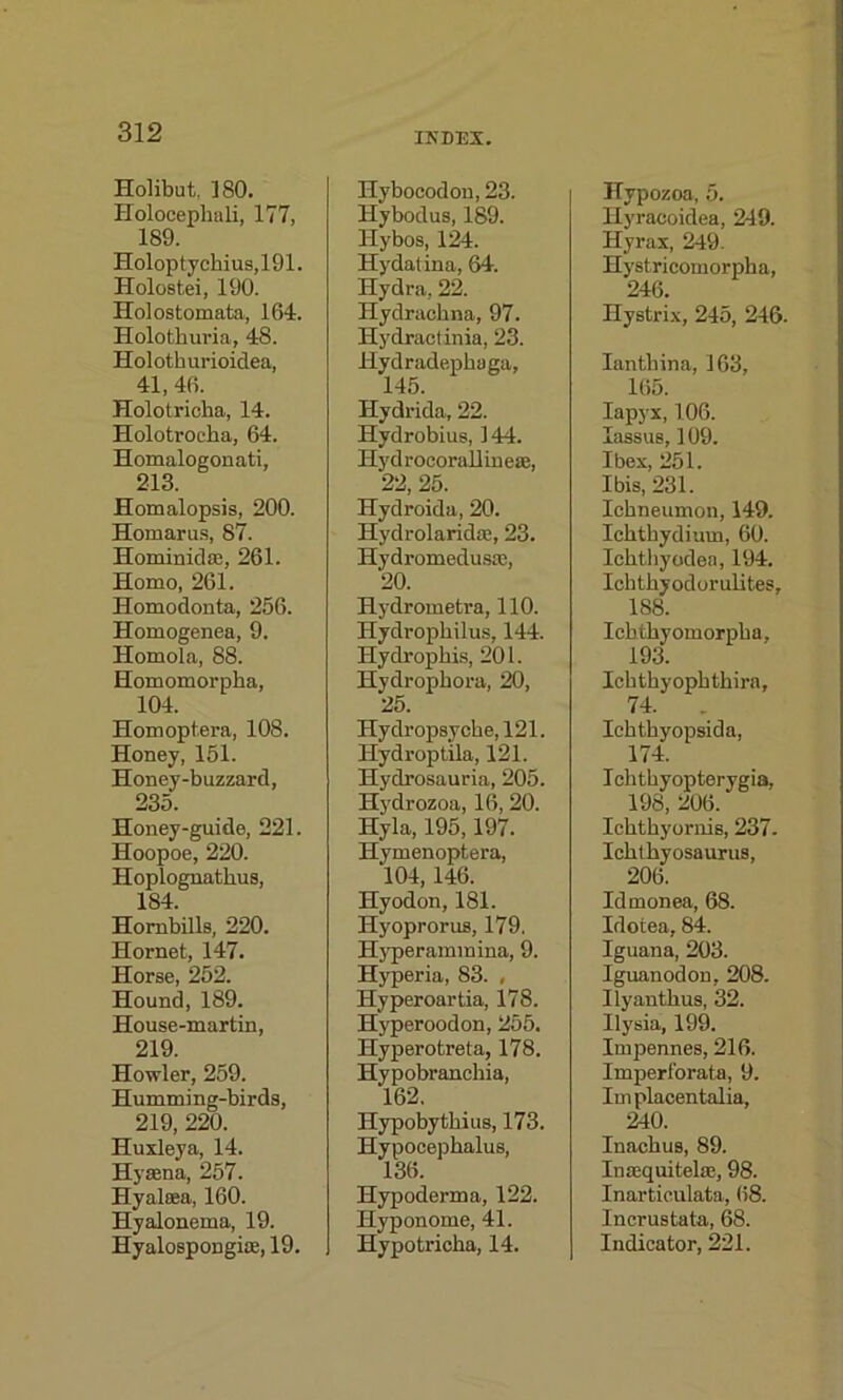 Holibut, 180. Holocephali, 177, 189. Holoptyckius,191. Holostei, 190. Holostomata, 164. Holothuria, 48. Holothurioidea, 41, 46. Holotricha, 14. Holotrocka, 64. Homalogonati, 213. Homalopsis, 200. Homarus, 87. Horn in id as , 261. Homo, 261. Homodonta, 256. Homogenea, 9. Homola, 88. Homomorpha, 104. Homoptera, 108. Honey, 151. Honey-buzzard, 235. Honey-guide, 221. Hoopoe, 220. Hoplognathus, 184. Hornbills, 220. Hornet, 147. Horse, 252. Hound, 189. House-martin, 219. Howler, 259. Humming-birds, 219, 220. Huxleya, 14. Hyaena, 257. Hyalsea, 160. Hyalonema, 19. Hyalospongiae, 19. INDEX. Hybocodon, 23. Hybodus, 189. Hybos, 124. Hydatina, 64. Hydra, 22. Hydrackna, 97. Hydractinia, 23. Hydradepkaga, 145. Hydrida, 22. Hydrobius, 144. Iiydrocorallineae, 22, 25. Hydroida, 20. Hydrolaridae, 23. Hydromedusae, 20. Ilydrometra, 110. Hydropkilus, 144. Hydropkis, 201. Hydropkora, 20, 25. Hydropsy eke, 121. Hydroptila, 121. Hydrosauria, 205. Hydrozoa, 16, 20. Hyla, 195,197. Hymenoptera, ‘104, 146. Hyodon, 181. Hyoprorus, 179. Hyperammina, 9. Hyperia, 83. , Hyperoartia, 178. Hyperoodon, 255. Hyperotreta, 178. Hypobranckia, 162. Hypobytkius, 173. Hypocepkalus, 136. Hypoderma, 122. Hyponome, 41. Hypotricka, 14. Hypozoa, 5. Hyraeoidea, 249. Hyrax, 249. Hystricomorpka, 246. Hystrix, 245, 246. Iantkina, 163, 165. Iapyx, 106. lassus, 109. Ibex, 251. Ibis, 231. Ichneumon, 149. Icktkydium, 60. Ickthyodea, 194. Icktkyodorulites, 188. Ichtkyomorpka, 193. Icktkyopktkira, 74. . Icktkyopsida, 174. Icktkyopterygia, 198, 206. Icktkyornis, 237. Icktkyosaurus, 206 Idmonea, 68. Idotea, 84. Iguana, 203. Iguanodon, 208. Ilyantkus, 32. Ilysia, 199. Impennes, 216. Imperforate, 9. Implacentalia, 240. Inackus, 89. Inasquitelse, 98. Inarticulate, 68. Incrustata, 68. Indicator, 221.