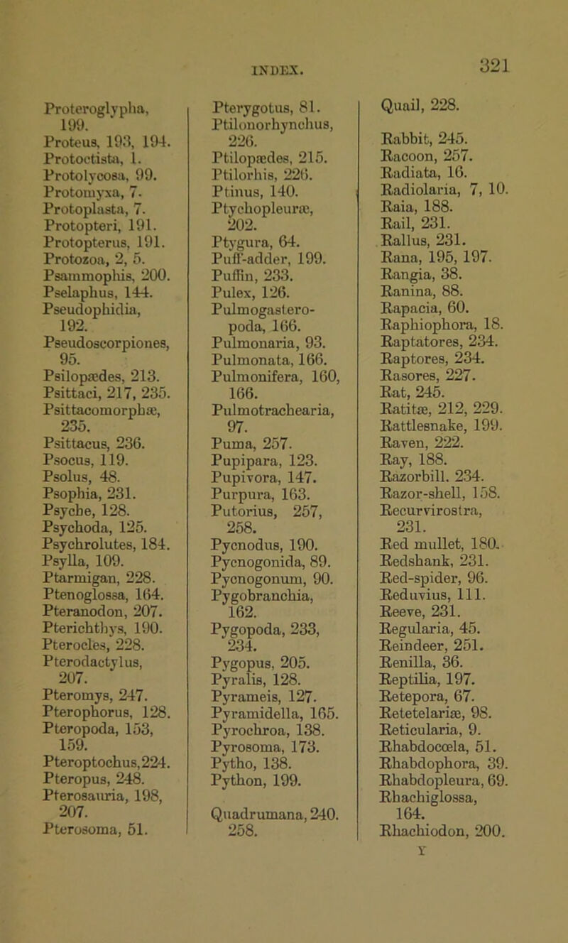 Proteroglypha, 199. Proteus. 193, 194. Protoctdsta, 1. Protolycosa. 99. Prototuyxa, 7- Protoplasta, 7. Protopteri, 191. Protopterus, 191. Protozoa, 2, 5. Psammophis, 200. Pselaplius, 144. Pseudophidia, 192. Pseudoseorpiones, 95. Psilopjedes, 213. Psittaci, 217, 235. Psittacomorpba;, 235. Psittacus, 236. Psocu8,119. Psolus, 48. Psophia, 231. Psyche, 128. Psyckoda, 125. Psychrolutes, 184. Psylla, 109. Ptarmigan, 228. Ptenoglossa, 164. Pteranodon, 207. Pterichthys, 190. Pterocles, 228. Pterodactylus, 207. Pteromys, 247. Pteropkorus, 128. Pteropoda, 153, 159. Pteroptockus,224. Pteropus, 248. Pterosauria, 198, 207. Pterosoma, 51. Pterygotus, 81. Ptilonorhynckus, 226. Ptilopajdes, 215. Ptilorkis, 226. Ptinus, 140. Ptyckopleurm, 202. Ptygura, 64. Puff-adder, 199. Puffin, 233. Pulex, 126. Pulmogastero- poda, 166. Pulmonaria, 93. Pulmonata, 166. Pulmonifera, 160, 166. Pulmotrackearia, 97. Puma, 257. Pupipara, 123. Pupivora, 147. Purpura, 163. Putorius, 257, 258. Pycnodus, 190. Pycnogonida, 89. Pycnogomun, 90. Pygobranckia, 162. Pygopoda, 233, 234. Pygopus, 205. Pyralis, 128. Pyrameis, 127. Pyramidella, 165. Pyrockroa, 138. Pyrosoma, 173. Pytko, 138. Pytkon, 199. Quadrumana, 240. 258. Quail, 228. Rabbit, 245. Racoon, 257. Radiata, 16. Radiolaria, 7, 10. Raia, 188. Rail, 231. Rallus, 231. Rana, 195, 197. Rangia, 38. Ranina, 88. Rapacia, 60. Rapkiopkora, 18. Raptatores, 234. Raptores, 234. Rasores, 227- Rat, 245. Ratitse, 212, 229. Rattlesnake, 199. Raven, 222. Ray, 188. Razorbill. 234. Razor-skell, 158. Recurvirostra, 231. Red mullet, 180. Redskank, 231. Red-spider, 96. Reduvius, 111. Reeve, 231. Regularia, 45. Reindeer, 251. Renilla, 36. Reptilia, 197. Retepora, 67. Retetelarise, 98. Reticularia, 9. Rhabdocoela, 51. Rkabdopkora, 39. Rhabdopleura, 69. Rkackiglossa, 164. Rkackiodon, 200. X