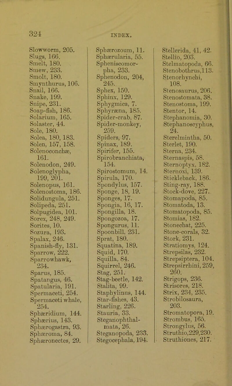 Slowworm, 205. Slugs, 166. Smelt, 180. Smew, 233. Smolt, 180. Smynthurus, 106. Snail, 166. Snake, 199. Snipe, 231. Soap-fish, 186. Solarium, 165. Solaster, 44. Sole, 180. Solea, 180, 183. Solen, 157, 158. Solenoconcbaa, 161. Solenodon, 249. Solenoglypha, ^ 199, 201. Solenopus, 161. Solen ostoma, 186. Solidungula, 251. Solipeda, 251. Solpugidea, 101. Sorex, 248, 249. Sorites, 10. Sozura, 193. Spalax, 246. Spanish-fly, 131. Sparrow, 222. Sparrowhawk, 234. Sparus, 185. Spatangus, 46. Spatularia, 191. Spermaceti, 254. Spermaceti whale, 254. Spbaeridium, 144. Sphaerius, 143. Sphmrogastra, 93. Sphasroma, 84. Sphmronectes, 29. INDEX. Sphserozoum, 11. Spheerularia, 55. Spbeniscomor- pha, 233. Sphenodon, 204, 245. Sphex, 150. Sphinx, 129. Sphygmica, 7. Spkyrajna, 185. Spider-crab, 87. Spider-monkey, 259. Spiders, 97. Spinax, 1S9. Spirifer, 155. Spirobraneliiata, 154. Spirostomum, 14. Spirula, 170. Spondylus, 157- Sponge, 18, 19. Sponges, 17. Spongia, 16, 17. Spongilla, 18. Spongozoa, 17. Spongurus, 11. Spoonbill, 231. Sprat, 180. Squatina, 189. Squid, 170. Squilla, 84. Squirrel, 246. Stag, 251. Stag-beetle, 142. Stalita, 99. Staphylinus, 144. Star-fishes, 43. Starling, 226. Stauria, 33. Steganophtkal- inata, 26. Steganopoda, 233. Stegocepbala, 194. Stellerida, 41, 42. Stellio, 203. Stelmatopoda, 66. Stenobothrus,l 13. Stenorhynchi, 108. Stennsaurus, 206. Stenostomata, 38. Stenostoma, 199. Stentor, 14. Stephanomia, 30. Stephanoscyphus, 24. Sterelmintha, 50. Sterlet, 190. Sterna, 234. Sternaspis, 58. Sternoptyx, 182. Sternoxi, 139. Stickleback, 186. Sting-ray, 188. Stock-dove, 227. Stomapoda, 85. Stomatoda, 13. Stomatopoda, 85. Stomias, 182. Stoneckat, 225. Stone-corals, 32. Stork, 231. Stratiomys, 124. Strepsilas, 232. Strepsiptera, 104. Strepsirrkini, 259, 260. Strigops, 236. Strisores, 218. Strix, 234, 235. Strobilosaura, 203. Stromatopora, 19. Strombus, 165. Strorigylus, 56. St r uthio,229,230. Struthiones, 217.