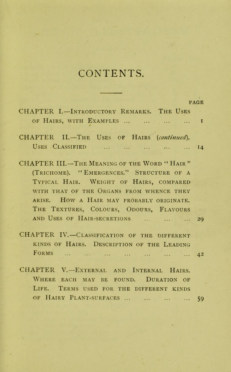 CONTENTS. PAGE CHAPTER I.—Introductory Remarks. The Uses OF Hairs, with Examples ... i CHAPTER II.—The Uses of Hairs {conttm/ed). Uses Classified ... • 14 CHAPTER III.—The Meaning of the Word “ Hair ” (Trichome). “Emergences.” Structure of a Typical Hair. Weight of Hairs, compared with that of the Organs from whence they ARISE. How A Hair may prorably originate. The Textures, Colours, Odours, Flavours AND Uses of Hair-secretions ... ... ... 29 CHAPTER IV,—Classification of the different KINDS OF Hairs. Description of the Leading Forms ... ... ... ... ... ... ... 42 CHAPTER V,—External and Internal Hairs. Where each may be found. Duration of Life. Terms used for the different kinds of Hairy Plant-surfaces ... 59