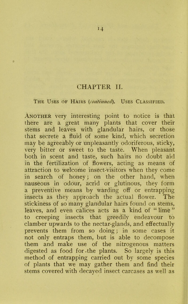 CHAPTER II. The Uses of Hairs {continued). Uses Classified. Another very interesting point to notice is that there are a great many plants that cover their stems and leaves with glandular hairs, or those that secrete a fluid of some kind, which secretion may be agreeably or unpleasantly odoriferous, sticky, very bitter or sweet to the taste. When pleasant both in scent and taste, such hairs no doubt aid in the fertilization of flowers, acting as means of attraction to welcome insect-visitors when they come in search of honey; on the other hand, when nauseous in odour, acrid or glutinous, they form a preventive means by warding off or entrapping insects as they approach the actual flower. The stickiness of so many glandular hairs found on stems, leaves, and even calices acts as a kind of “ lime ” to creeping insects that greedily endeavour to clamber upwards to the nectar-glands, and effectually prevents them from so doing; in some cases it not only entraps them, but is able to decompose them and make use of the nitrogenous matters digested as food for .the plants. So largely is this method of entrapping carried out by some species of plants that we may gather them and find their stems covered with decayed insect carcases as well as