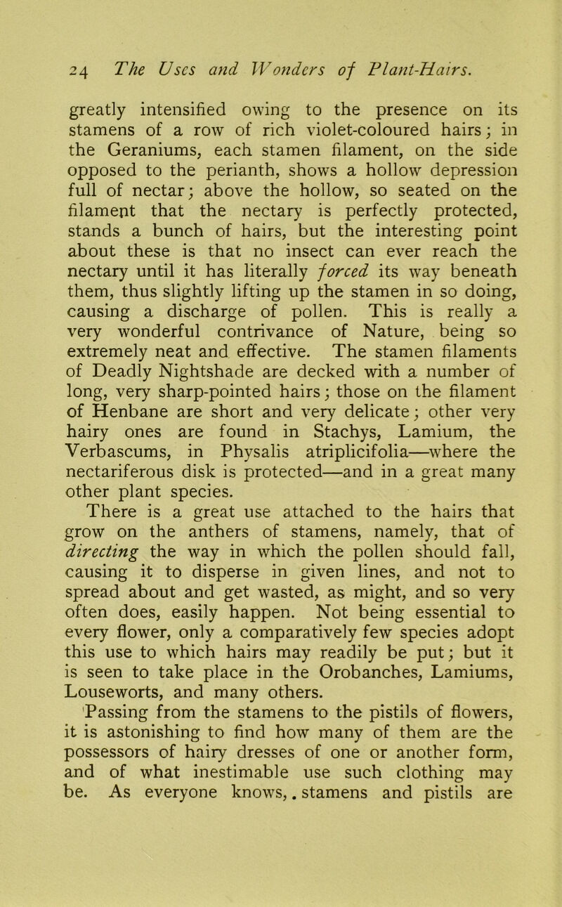 greatly intensified owing to the presence on its stamens of a row of rich violet-coloured hairs; in the Geraniums, each stamen filament, on the side opposed to the perianth, shows a hollow depression full of nectar; above the hollow, so seated on the filament that the nectary is perfectly protected, stands a bunch of hairs, but the interesting point about these is that no insect can ever reach the nectary until it has literally forced its way beneath them, thus slightly lifting up the stamen in so doing, causing a discharge of pollen. This is really a very wonderful contrivance of Nature, being so extremely neat and effective. The stamen filaments of Deadly Nightshade are decked with a number of long, very sharp-pointed hairs; those on the filament of Henbane are short and very delicate; other very hairy ones are found in Stachys, Lamium, the Verbascums, in Physalis atriplicifolia—^\vhere the nectariferous disk is protected—and in a great many other plant species. There is a great use attached to the hairs that grow on the anthers of stamens, namely, that of directing the way in which the pollen should fall, causing it to disperse in given lines, and not to spread about and get wasted, as might, and so very often does, easily happen. Not being essential to every flower, only a comparatively few species adopt this use to which hairs may readily be put; but it is seen to take place in the Orobanches, Lamiums, Louseworts, and many others. 'Passing from the stamens to the pistils of flowers, it is astonishing to find how many of them are the possessors of hairy dresses of one or another form, and of what inestimable use such clothing may be. As everyone knows,. stamens and pistils are