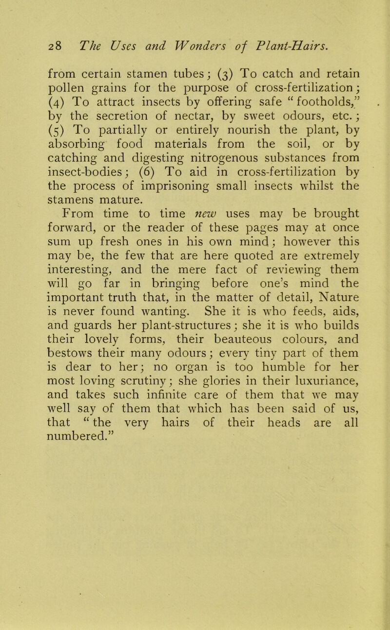 from certain stamen tubes; (3) To catch and retain pollen grains for the purpose of cross-fertilization; (4) To attract insects by offering safe “footholds,” by the secretion of nectar, by sweet odours, etc.; (5) To partially or entirely nourish the plant, by absorbing food materials from the soil, or by catching and digesting nitrogenous substances from insect-bodies; (6) To aid in cross-fertilization by the process of imprisoning small insects whilst the stamens mature. From time to time new uses may be brought forward, or the reader of these pages may at once sum up fresh ones in his own mind; however this may be, the few that are here quoted are extremely interesting, and the mere fact of reviewing them will go far in bringing before one’s mind the important truth that, in the matter of detail. Nature is never found wanting. She it is who feeds, aids, and guards her plant-structures; she it is who builds their lovely forms, their beauteous colours, and bestows their many odours; every tiny part of them is dear to her; no organ is too humble for her most loving scrutiny; she glories in their luxuriance, and takes such infinite care of them that we may well say of them that which has been said of us, that “ the very hairs of their heads are all numbered.”