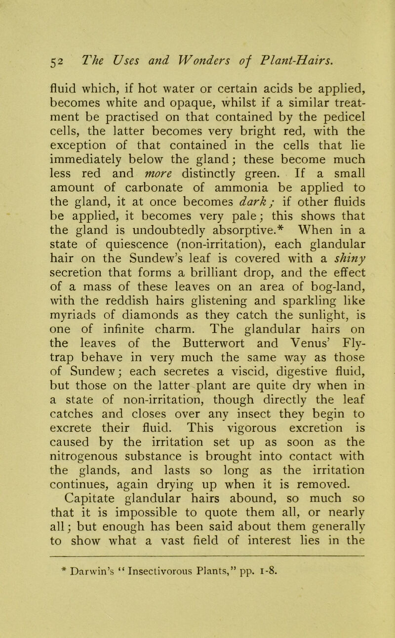 fluid which, if hot water or certain acids be applied, becomes white and opaque, whilst if a similar treat- ment be practised on that contained by the pedicel cells, the latter becomes very bright red, with the exception of that contained in the cells that lie immediately below the gland; these become much less red and more distinctly green. If a small amount of carbonate of ammonia be applied to the gland, it at once becomes dark; if other fluids be applied, it becomes very pale; this shows that the gland is undoubtedly absorptive.* When in a state of quiescence (non-irritation), each glandular hair on the Sundew’s leaf is covered with a shiny secretion that forms a brilliant drop, and the effect of a mass of these leaves on an area of bog-land, with the reddish hairs glistening and sparkling like myriads of diamonds as they catch the sunlight, is one of infinite charm. The glandular hairs on the leaves of the Butterwort and Venus’ Fly- trap behave in very much the same way as those of Sundew; each secretes a viscid, digestive fluid, but those on the latter plant are quite dry when in a state of non-irritation, though directly the leaf catches and closes over any insect they begin to excrete their fluid. This vigorous excretion is caused by the irritation set up as soon as the nitrogenous substance is brought into contact ^^'ith the glands, and lasts so long as the irritation continues, again drying up when it is removed. Capitate glandular hairs abound, so much so that it is impossible to quote them all, or nearly all; but enough has been said about them generally to show what a vast field of interest lies in the * Darwin’s “ Insectivorous Plants,” pp. i-8.