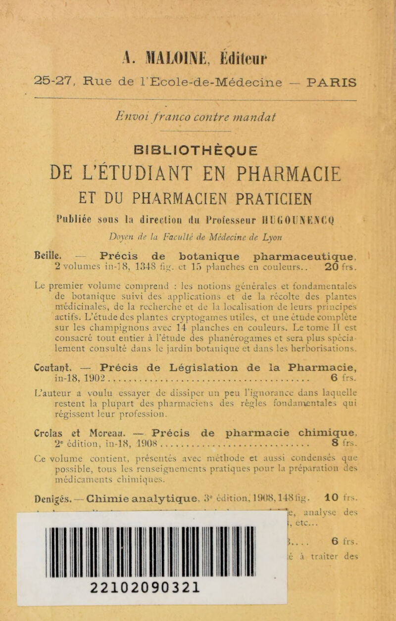 I A. XALOINE, Éditeur 25-27, Hue de 1 Ecole-de-Médecine — PARIS Envoi franco contre mandat BIBLIOTHÈQUE DE L’ÉTUDIANT EN PHARMACIE ET DU PHARMACIEN PRATICIEN Publiée sous la direction du Professeur HÜGOlINTNt'.Q Doyen de la Faculté de Médecine de Lyon Beille. — Précis de botanique pharmaceutique. 2 volumes in-18, 1348 fig. et lf> planches en couleurs.. 20frs. Le premier volume comprend : les notions générales et fondamentales de botanique suivi des applications et de la récolte des plantes médicinales, de la recherche et de la localisation de leurs principes actifs. L’étude des plantes cryptogames utiles, et une étude complète sur les champignons avec 14 planches en couleurs. Le tome II est consacré tout entier à l’étude des phanérogames et sera plus spécia- lement consulté dans le jardin botanique et dans les herborisations. Coûtant. — Précis de Législation de la Pharmacie, in-18, 1902 6 frs. L’auteur a voulu essayer de dissiper un peu l'ignorance dans laquelle restent la plupart des pharmaciens des règles fondamentales qui régissent leur profession. Crolas et Moreau. — Précis de pharmacie chimique. 2e édition, in-18, 1908 8 frs. Ce volume contient, présentés avec méthode et aussi condensés que possible, tous les renseignements pratiques pour la préparation des médicaments chimiques. Denigés.— Chimie analytique. 3e édition, 1908,148iig. 10 frs. * *- — * * ‘ ‘ * le, analyse des I. etc... I II | ni mu ni | ... 6 1rs. | é à traite! des II II 22102090321 I