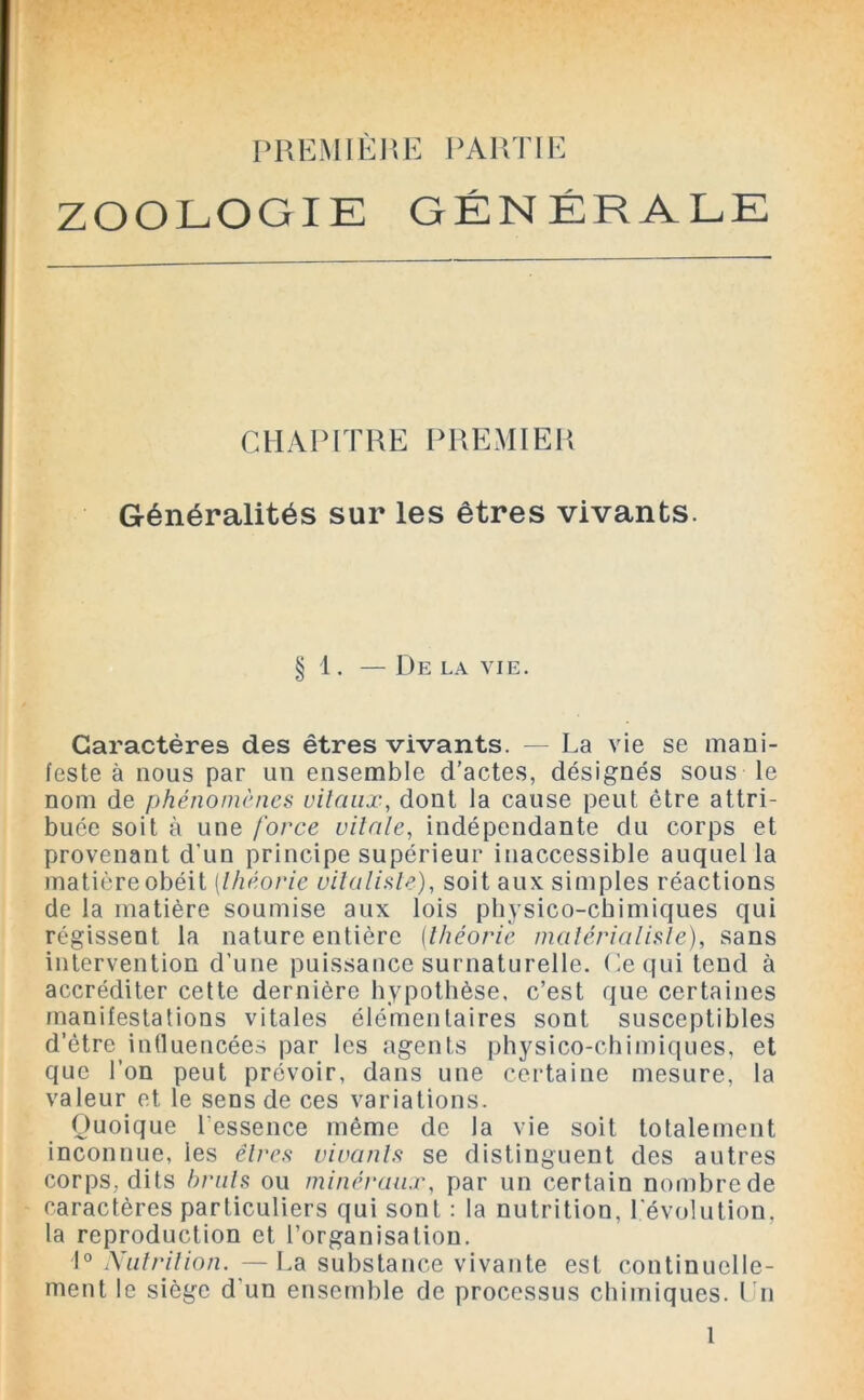 PREMIÈRE PARTIE ZOOLOGIE GÉNÉRALE CHAPITRE PREMIER Généralités sur les êtres vivants. § 1 . — De LA VIE. Caractères des êtres vivants. — La vie se mani- feste à nous par un ensemble d’actes, désignés sous le nom de phénomènes vitaux, dont la cause peut être attri- buée soit à une force vitale, indépendante du corps et provenant d’un principe supérieur inaccessible auquel la matière obéit [théorie vitaliste), soit aux simples réactions de la matière soumise aux lois physico-chimiques qui régissent la nature entière (théorie matérialiste), sans intervention d’une puissance surnaturelle. Ce qui tend à accréditer cette dernière hypothèse, c’est que certaines manifestations vitales élémentaires sont susceptibles d’ètre influencées par les agents physico-chimiques, et que l’on peut prévoir, dans une certaine mesure, la valeur et le sens de ces variations. Quoique l'essence même de la vie soit totalement inconnue, les êtres vivants se distinguent des autres corps, dits bruts ou minéraux, par un certain nombrede caractères particuliers qui sont : la nutrition, l'évolution, la reproduction et l’organisation. 1° Nutrition. —La substance vivante est continuelle- ment le siège d'un ensemble de processus chimiques. Ln