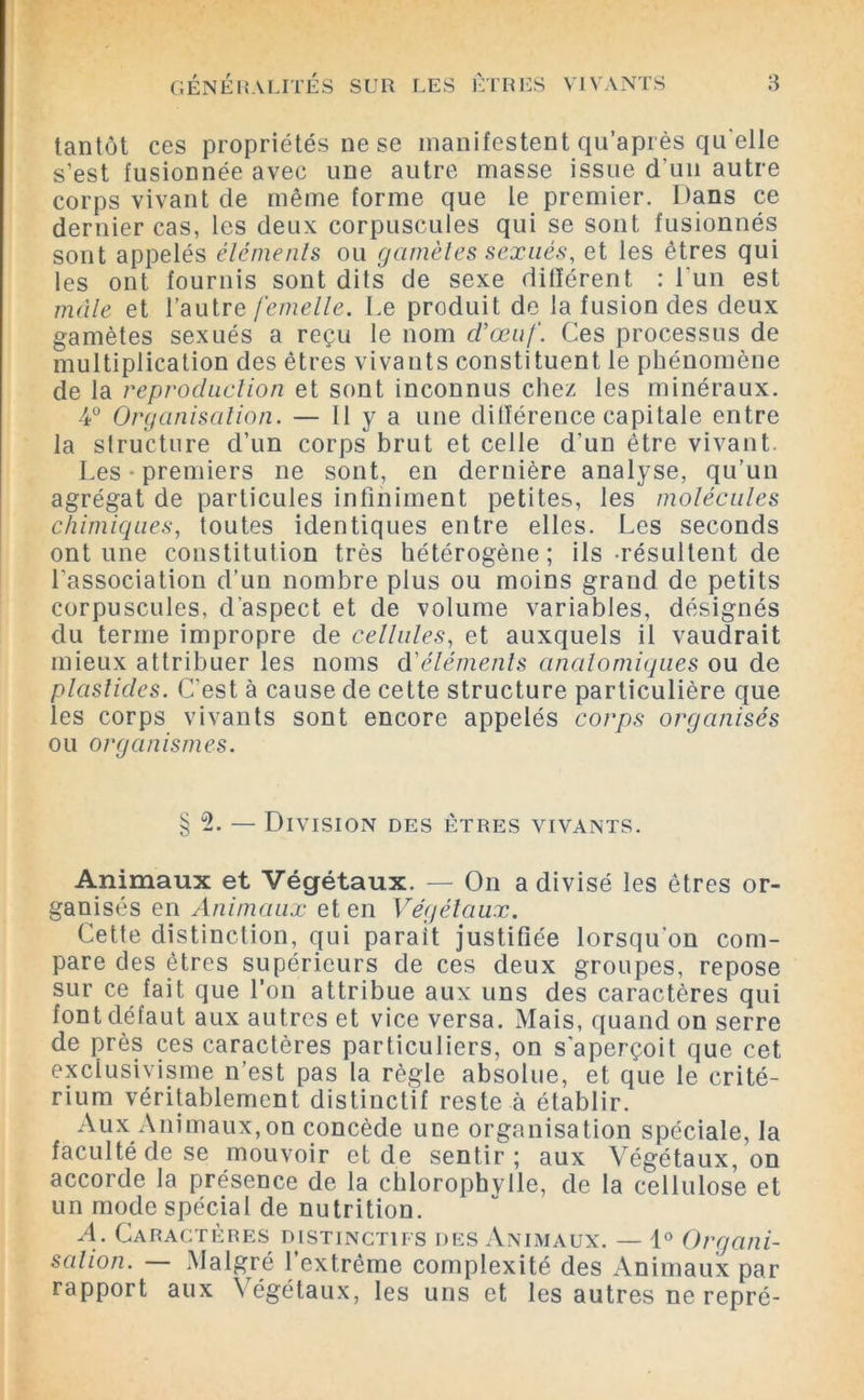 tantôt ces propriétés ne se manifestent qu’après qu elle s’est fusionnée avec une autre masse issue d’un autre corps vivant cle même forme que le premier. Dans ce dernier cas, les deux corpuscules qui se sont fusionnés sont appelés éléments ou gamètes sexués, et les êtres qui les ont fournis sont dits de sexe différent : l’un est mâle et l’autre femelle. Le produit de la fusion des deux gamètes sexués a reçu le nom d'œuf. Ces processus de multiplication des êtres vivants constituent le phénomène de la reproduction et sont inconnus chez les minéraux. 4° Organisation. — Il y a une différence capitale entre la sfructure d’un corps brut et celle d’un être vivant. Les-premiers ne sont, en dernière analyse, qu’un agrégat de particules infiniment petites, les molécules chimiques, toutes identiques entre elles. Les seconds ont une constitution très hétérogène; ils résultent de l'association d’un nombre plus ou moins grand de petits corpuscules, d’aspect et de volume variables, désignés du terme impropre de cellules, et auxquels il vaudrait mieux attribuer les noms d'éléments anatomiques ou de plaslides. C'est à cause de cette structure particulière que les corps vivants sont encore appelés corps organisés ou organismes. § 2. — Division des êtres vivants. Animaux et Végétaux. — On a divisé les êtres or- ganisés en Animaux et en Végétaux. Cette distinction, qui parait justifiée lorsqu'on com- pare des êtres supérieurs de ces deux groupes, repose sur ce fait que l'on attribue aux uns des caractères qui font défaut aux autres et vice versa. Mais, quand on serre de près ces caractères particuliers, on s'aperçoit que cet exclusivisme n’est pas la règle absolue, et que le crité- rium véritablement distinctif reste à établir. Aux Animaux,on concède une organisation spéciale, la faculté de se mouvoir et de sentir; aux Végétaux, on accorde la présence de la chlorophylle, de la cellulose et un mode spécial de nutrition. A. Caractères distinctifs des Animaux. — 1° Organi- sation. Malgré 1 extrême complexité des Animaux par rapport aux \égétaux, les uns et les autres ne repré-